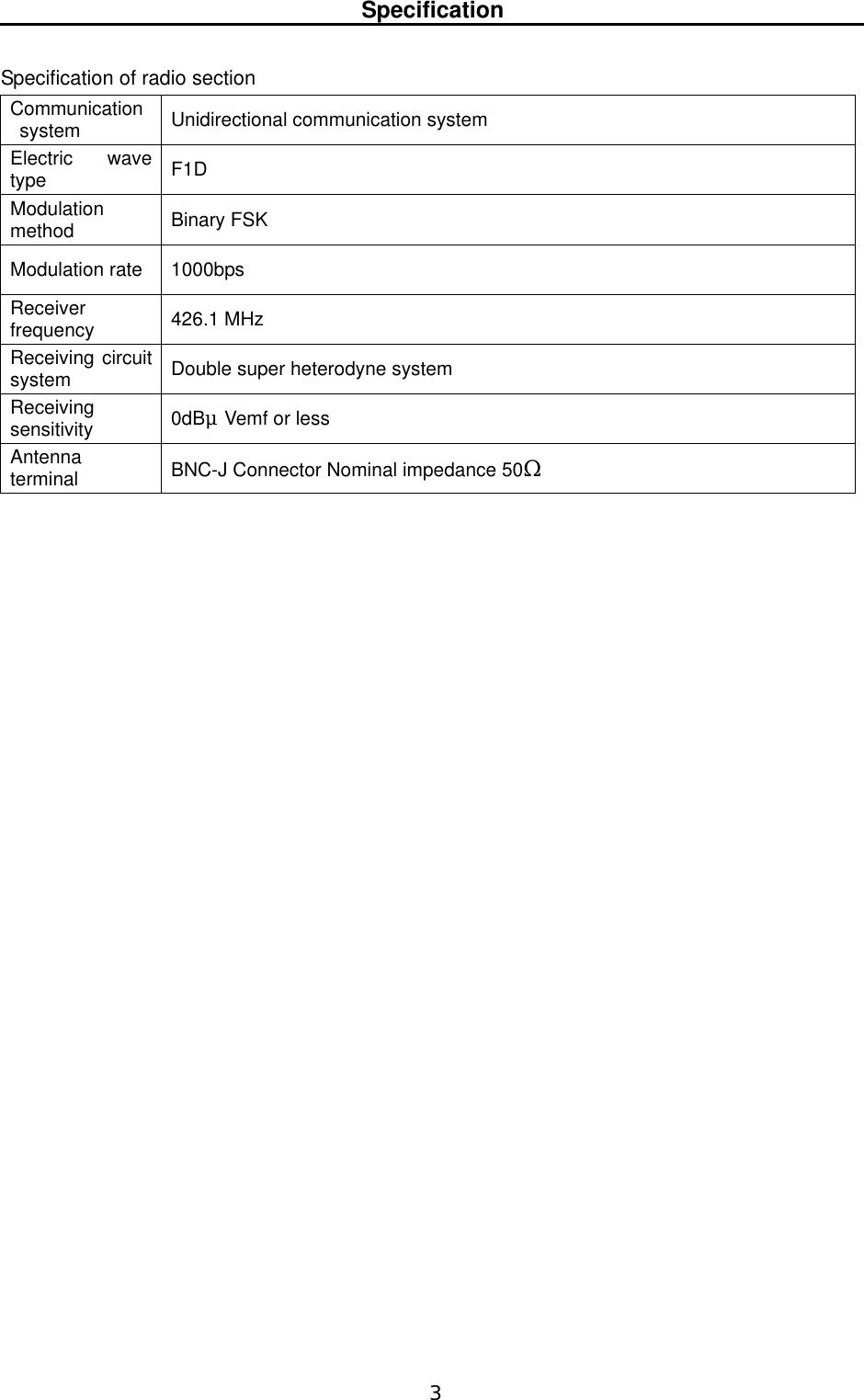   3  Specification   Specification of radio section   Communication system  Unidirectional communication system Electric wave type  F1D Modulation method   Binary FSK Modulation rate  1000bps Receiver frequency   426.1 MHz Receiving circuit system   Double super heterodyne system   Receiving sensitivity   0dBμVemf or less   Antenna terminal  BNC-J Connector Nominal impedance 50Ω                          