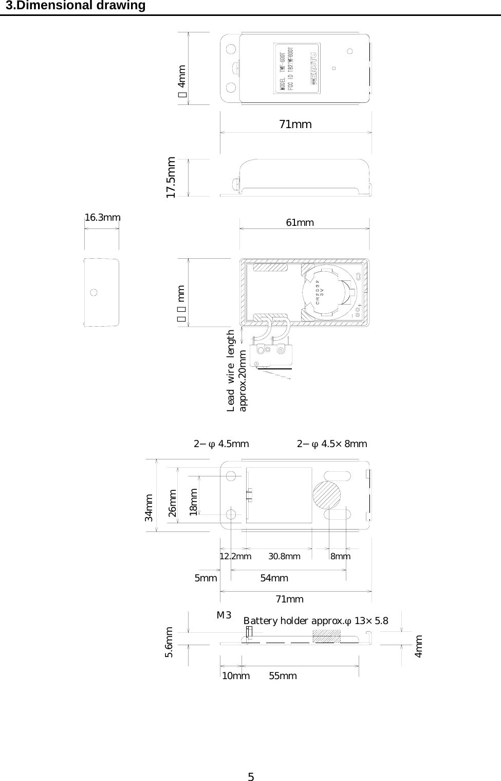   5 3.Dimensional drawing                                        ３4mm 71mm 17.5mm 61mm ３２mm 16.3mm Lead wire lengthapprox.20mm 34mm 26mm 18mm 12.2mm    30.8mm       8mm 5mm         54mm 71mm 5.6mm M3  Battery holder approx.φ13×5.8 2−φ4.5mm     2−φ4.5×8mm 10mm    55mm 4mm 