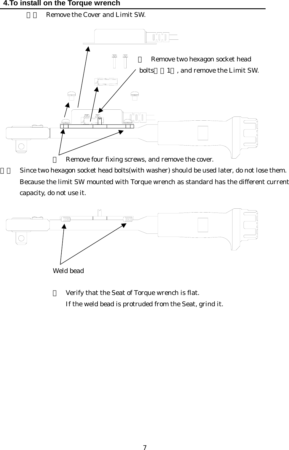   7 4.To install on the Torque wrench  ３）  Remove the Cover and Limit SW.                   ② Remove two hexagon socket head   bolts（※1）, and remove the Limit SW.           ①  Remove four fixing screws, and remove the cover.   ※１  Since two hexagon socket head bolts(with washer) should be used later, do not lose them.   Because the limit SW mounted with Torque wrench as standard has the different current capacity, do not use it.          Weld bead    ③  Verify that the Seat of Torque wrench is flat.       If the weld bead is protruded from the Seat, grind it.               