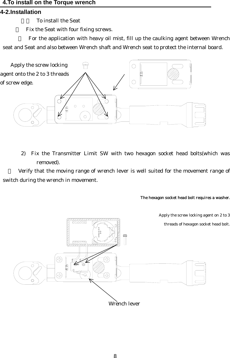   8 4.To install on the Torque wrench 4-2.Installation １）  To install the Seat ・  Fix the Seat with four fixing screws.       ・ For the application with heavy oil mist, fill up the caulking agent between Wrench seat and Seat and also between Wrench shaft and Wrench seat to protect the internal board.       Apply the screw locking   agent onto the 2 to 3 threads   of screw edge.        2) Fix the Transmitter Limit SW with two hexagon socket head bolts(which was removed).   ・ Verify that the moving range of wrench lever is well suited for the movement range of switch during the wrench in movement.             The hexagon socket head bolt requires a washer.          Apply the screw locking agent on 2 to 3  threads of hexagon socket head bolt.                 Wrench lever 