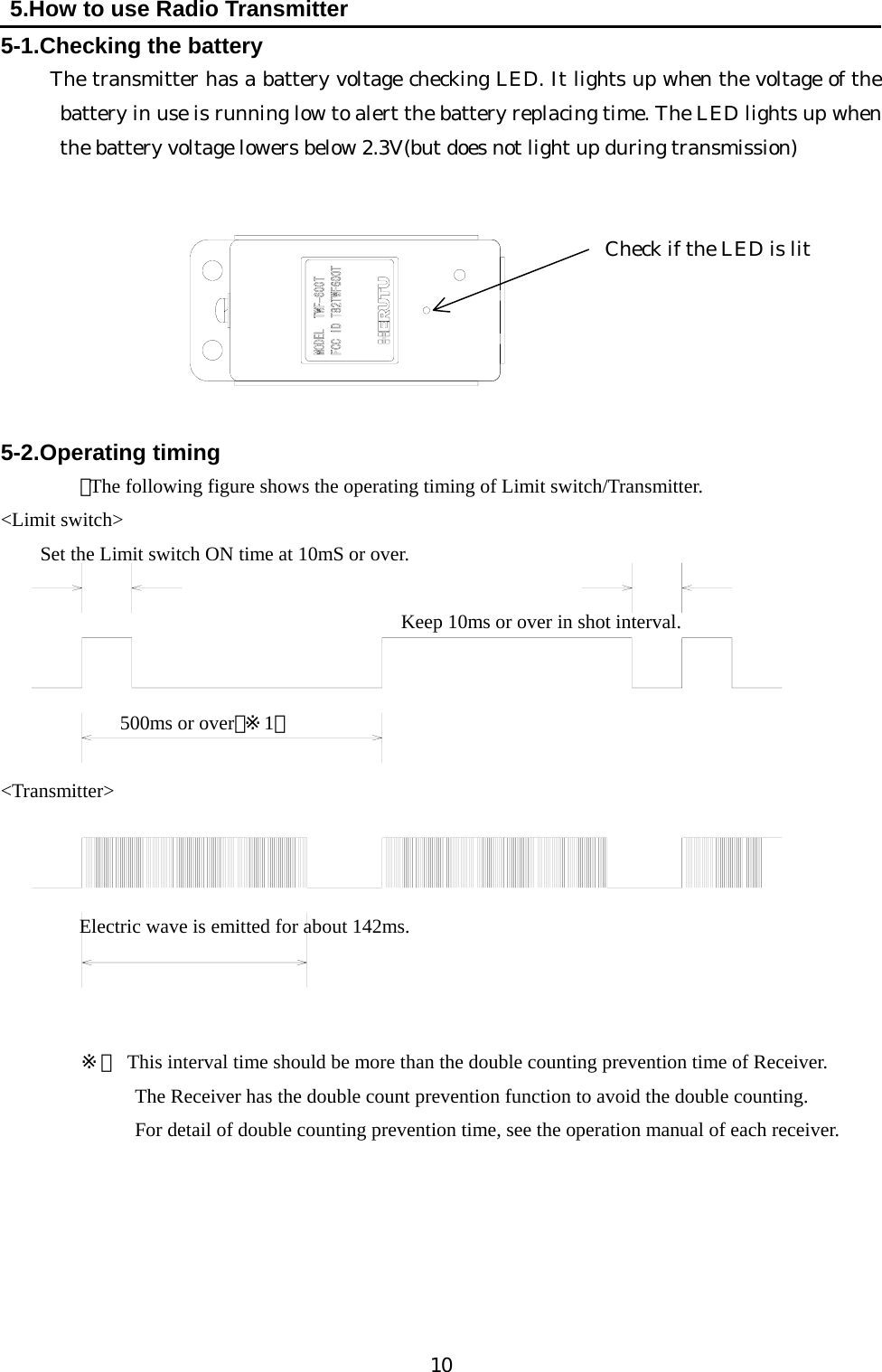   10  5.How to use Radio Transmitter 5-1.Checking the battery      The transmitter has a battery voltage checking LED. It lights up when the voltage of the battery in use is running low to alert the battery replacing time. The LED lights up when the battery voltage lowers below 2.3V(but does not light up during transmission)       Check if the LED is lit      5-2.Operating timing ・The following figure shows the operating timing of Limit switch/Transmitter. &lt;Limit switch&gt; Set the Limit switch ON time at 10mS or over.              Keep 10ms or over in shot interval.         500ms or over（※1）  &lt;Transmitter&gt;           Electric wave is emitted for about 142ms.      ※１  This interval time should be more than the double counting prevention time of Receiver. The Receiver has the double count prevention function to avoid the double counting.   For detail of double counting prevention time, see the operation manual of each receiver.         
