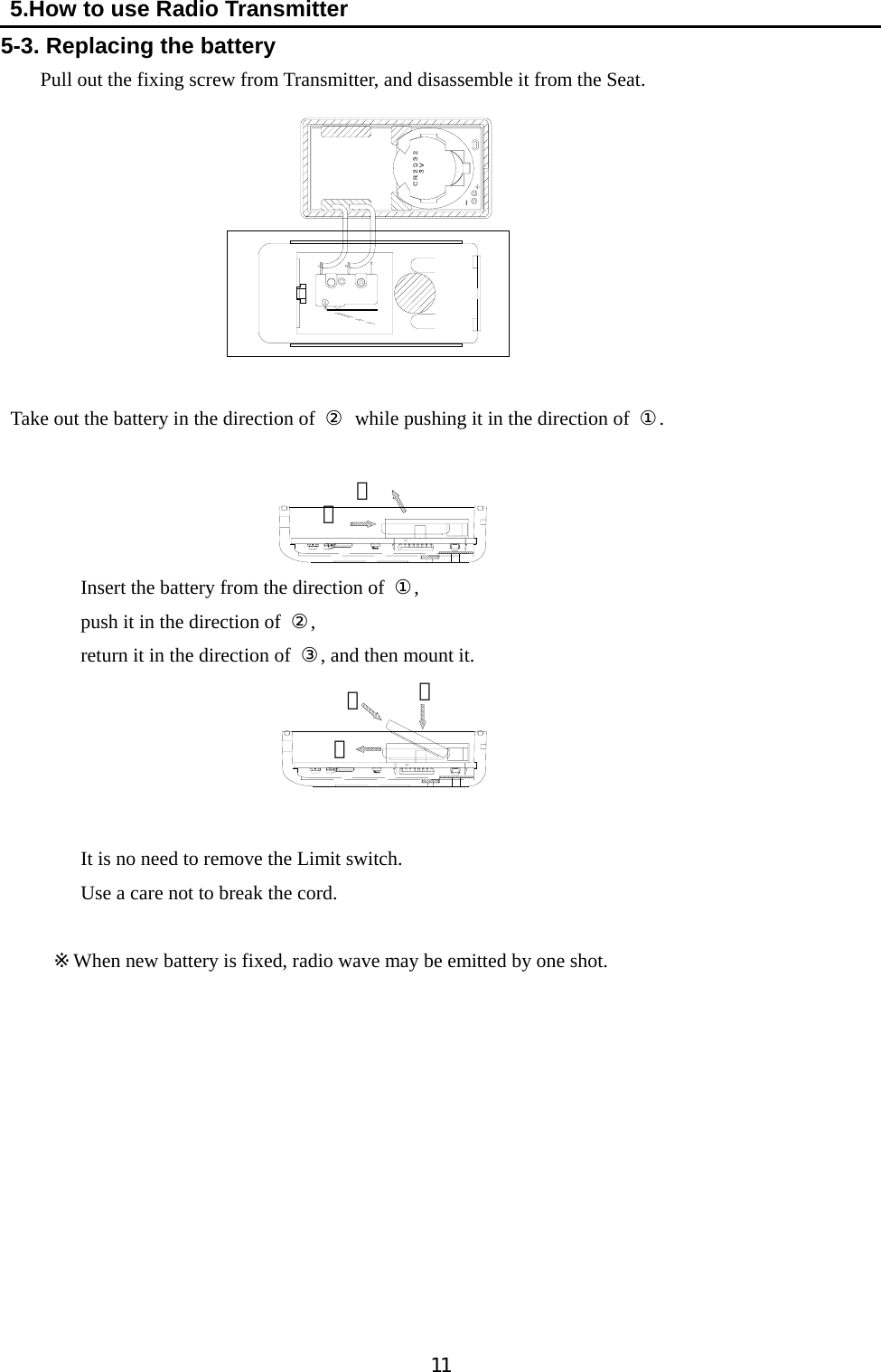   11  5.How to use Radio Transmitter 5-3. Replacing the battery     Pull out the fixing screw from Transmitter, and disassemble it from the Seat.          Take out the battery in the direction of  ②  while pushing it in the direction of  ①.      Insert the battery from the direction of  ①, push it in the direction of  ②,    return it in the direction of  ③, and then mount it.          It is no need to remove the Limit switch.     Use a care not to break the cord.         ※When new battery is fixed, radio wave may be emitted by one shot.            ① ①② ② ③ 