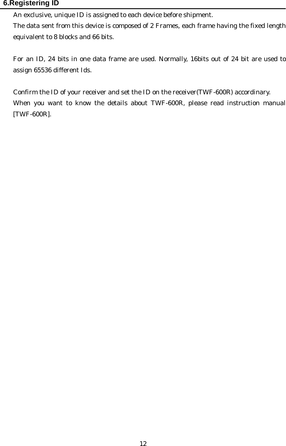   12  6.Registering ID    An exclusive, unique ID is assigned to each device before shipment.     The data sent from this device is composed of 2 Frames, each frame having the fixed length equivalent to 8 blocks and 66 bits.      For an ID, 24 bits in one data frame are used. Normally, 16bits out of 24 bit are used to assign 65536 different Ids.          Confirm the ID of your receiver and set the ID on the receiver(TWF-600R) accordinary. When you want to know the details about TWF-600R, please read instruction manual [TWF-600R].                              