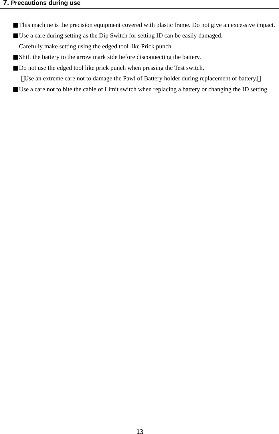   13  7. Precautions during use  ■This machine is the precision equipment covered with plastic frame. Do not give an excessive impact. ■Use a care during setting as the Dip Switch for setting ID can be easily damaged. Carefully make setting using the edged tool like Prick punch. ■Shift the battery to the arrow mark side before disconnecting the battery.   ■Do not use the edged tool like prick punch when pressing the Test switch.   （Use an extreme care not to damage the Pawl of Battery holder during replacement of battery.） ■Use a care not to bite the cable of Limit switch when replacing a battery or changing the ID setting.                                  