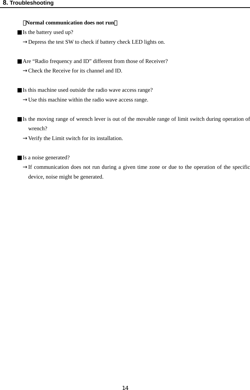   14  8. Troubleshooting   〔Normal communication does not run〕 ■Is the battery used up?   →Depress the test SW to check if battery check LED lights on.  ■Are “Radio frequency and ID” different from those of Receiver? →Check the Receive for its channel and ID.    ■Is this machine used outside the radio wave access range? →Use this machine within the radio wave access range.  ■Is the moving range of wrench lever is out of the movable range of limit switch during operation of wrench?  →Verify the Limit switch for its installation.    ■Is a noise generated?   →If communication does not run during a given time zone or due to the operation of the specific device, noise might be generated.                      