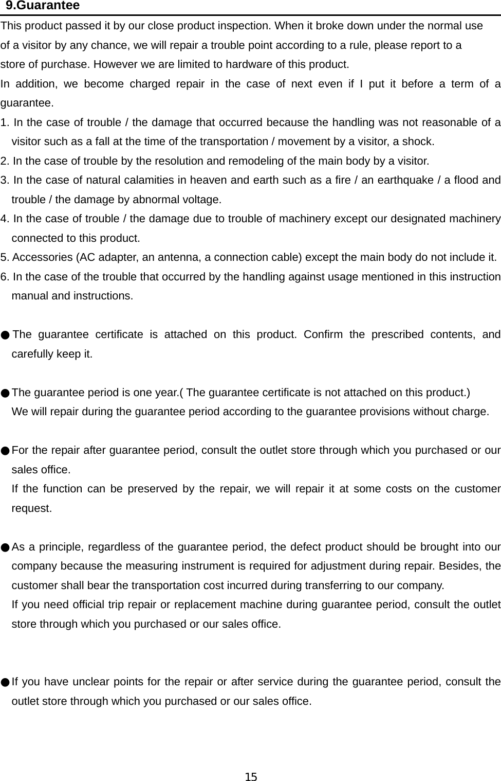   15  9.Guarantee This product passed it by our close product inspection. When it broke down under the normal use   of a visitor by any chance, we will repair a trouble point according to a rule, please report to a   store of purchase. However we are limited to hardware of this product. In addition, we become charged repair in the case of next even if I put it before a term of a guarantee. 1. In the case of trouble / the damage that occurred because the handling was not reasonable of a visitor such as a fall at the time of the transportation / movement by a visitor, a shock. 2. In the case of trouble by the resolution and remodeling of the main body by a visitor. 3. In the case of natural calamities in heaven and earth such as a fire / an earthquake / a flood and trouble / the damage by abnormal voltage. 4. In the case of trouble / the damage due to trouble of machinery except our designated machinery connected to this product. 5. Accessories (AC adapter, an antenna, a connection cable) except the main body do not include it. 6. In the case of the trouble that occurred by the handling against usage mentioned in this instruction manual and instructions.  ●The guarantee certificate is attached on this product. Confirm the prescribed contents, and carefully keep it.    ●The guarantee period is one year.( The guarantee certificate is not attached on this product.)  We will repair during the guarantee period according to the guarantee provisions without charge.      ●For the repair after guarantee period, consult the outlet store through which you purchased or our sales office.  If the function can be preserved by the repair, we will repair it at some costs on the customer request.   ●As a principle, regardless of the guarantee period, the defect product should be brought into our company because the measuring instrument is required for adjustment during repair. Besides, the customer shall bear the transportation cost incurred during transferring to our company. If you need official trip repair or replacement machine during guarantee period, consult the outlet store through which you purchased or our sales office.     ●If you have unclear points for the repair or after service during the guarantee period, consult the outlet store through which you purchased or our sales office.    