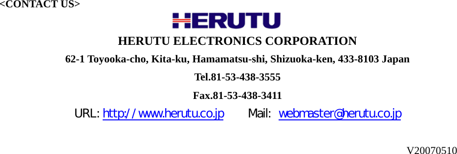  V20070510                                    &lt;CONTACT US&gt;                   HERUTU ELECTRONICS CORPORATION   62-1 Toyooka-cho, Kita-ku, Hamamatsu-shi, Shizuoka-ken, 433-8103 Japan   Tel.81-53-438-3555 Fax.81-53-438-3411 URL: http://www.herutu.co.jp    Mail: webmaster@herutu.co.jp  