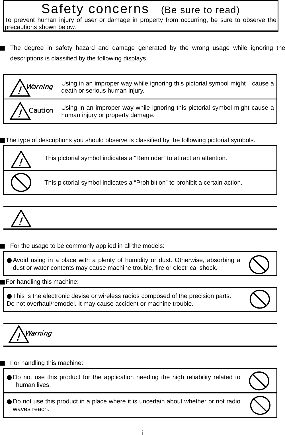  i   Safety concerns   (Be sure to read) To prevent human injury of user or damage in property from occurring, be sure to observe the precautions shown below.    ■  The degree in safety hazard and damage generated by the wrong usage while ignoring the descriptions is classified by the following displays.   Using in an improper way while ignoring this pictorial symbol might cause a death or serious human injury.  Using in an improper way while ignoring this pictorial symbol might cause a human injury or property damage.  ■The type of descriptions you should observe is classified by the following pictorial symbols.    This pictorial symbol indicates a “Reminder” to attract an attention.  This pictorial symbol indicates a “Prohibition” to prohibit a certain action.       ■  For the usage to be commonly applied in all the models:   ●Avoid using in a place with a plenty of humidity or dust. Otherwise, absorbing a dust or water contents may cause machine trouble, fire or electrical shock.  ■For handling this machine:   ●This is the electronic devise or wireless radios composed of the precision parts.   Do not overhaul/remodel. It may cause accident or machine trouble.      ■  For handling this machine:   ●Do not use this product for the application needing the high reliability related to human lives.    ●Do not use this product in a place where it is uncertain about whether or not radio waves reach.      Warning !  Caution ! ! !  Warning ! 