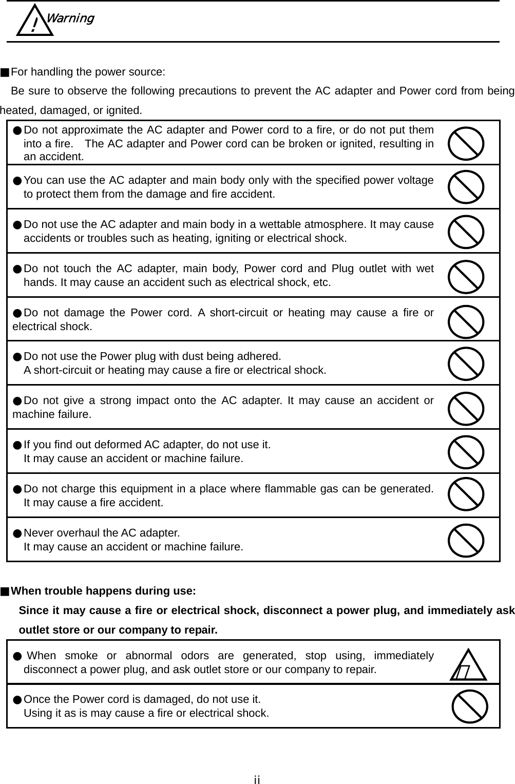  ii      ■For handling the power source:    Be sure to observe the following precautions to prevent the AC adapter and Power cord from being heated, damaged, or ignited.   ●Do not approximate the AC adapter and Power cord to a fire, or do not put them into a fire.    The AC adapter and Power cord can be broken or ignited, resulting in an accident.  ●You can use the AC adapter and main body only with the specified power voltage to protect them from the damage and fire accident.  ●Do not use the AC adapter and main body in a wettable atmosphere. It may cause accidents or troubles such as heating, igniting or electrical shock.  ●Do not touch the AC adapter, main body, Power cord and Plug outlet with wet hands. It may cause an accident such as electrical shock, etc.  ●Do not damage the Power cord. A short-circuit or heating may cause a fire or electrical shock.  ●Do not use the Power plug with dust being adhered.  A short-circuit or heating may cause a fire or electrical shock.  ●Do not give a strong impact onto the AC adapter. It may cause an accident or machine failure.  ●If you find out deformed AC adapter, do not use it.  It may cause an accident or machine failure.  ●Do not charge this equipment in a place where flammable gas can be generated. It may cause a fire accident.  ●Never overhaul the AC adapter.  It may cause an accident or machine failure.   ■When trouble happens during use:     Since it may cause a fire or electrical shock, disconnect a power plug, and immediately ask outlet store or our company to repair.   ●When smoke or abnormal odors are generated, stop using, immediately disconnect a power plug, and ask outlet store or our company to repair.  ●Once the Power cord is damaged, do not use it.   Using it as is may cause a fire or electrical shock.    ！  Warning ! 