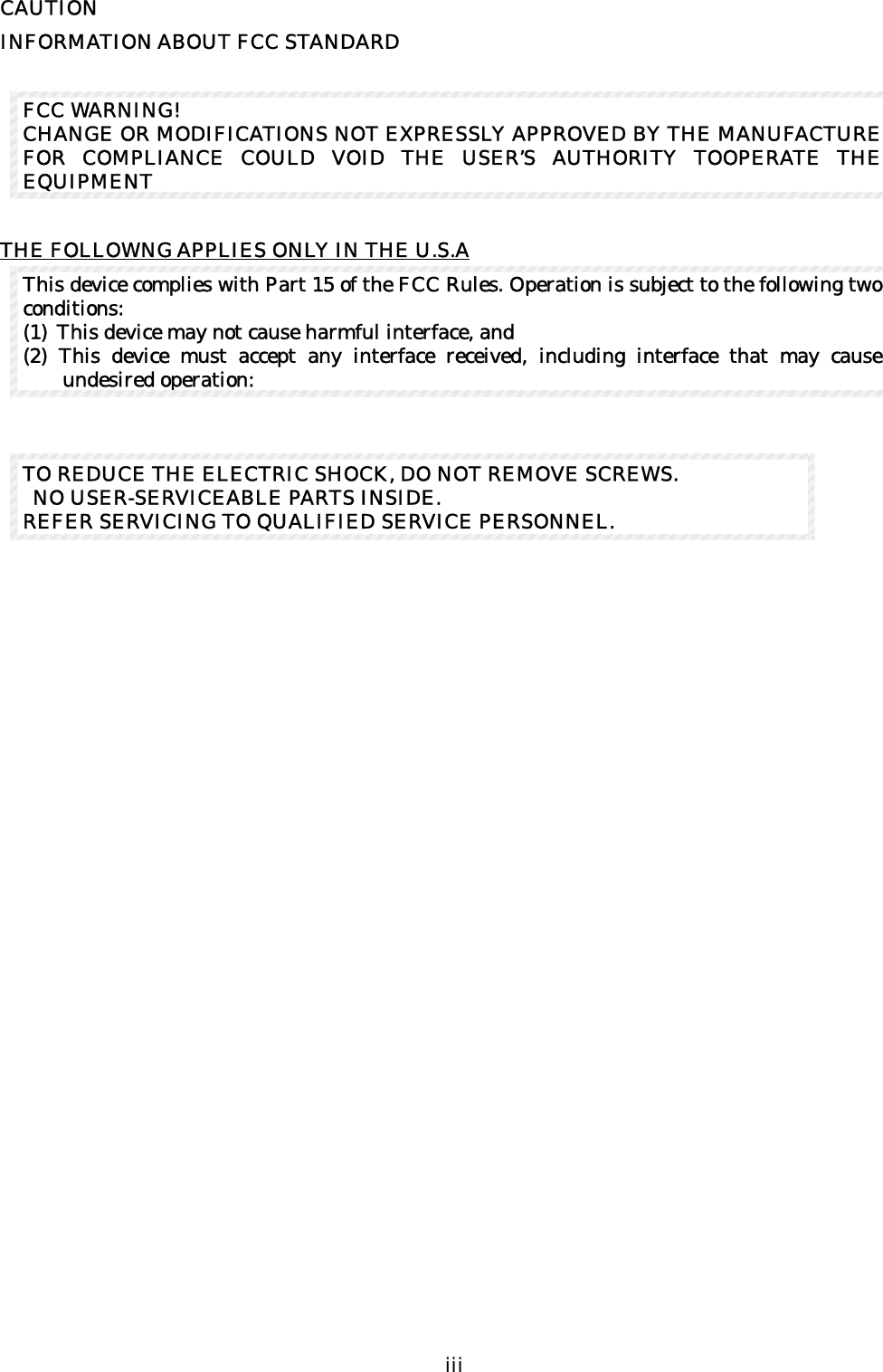  iii   CAUTION INFORMATION ABOUT FCC STANDARD    FCC WARNING! CHANGE OR MODIFICATIONS NOT EXPRESSLY APPROVED BY THE MANUFACTURE FOR COMPLIANCE COULD VOID THE USER’S AUTHORITY TOOPERATE THE EQUIPMENT  THE FOLLOWNG APPLIES ONLY IN THE U.S.A This device complies with Part 15 of the FCC Rules. Operation is subject to the following two conditions:   (1) This device may not cause harmful interface, and   (2) This device must accept any interface received, including interface that may cause undesired operation:               TO REDUCE THE ELECTRIC SHOCK, DO NOT REMOVE SCREWS.   NO USER-SERVICEABLE PARTS INSIDE. REFER SERVICING TO QUALIFIED SERVICE PERSONNEL. 