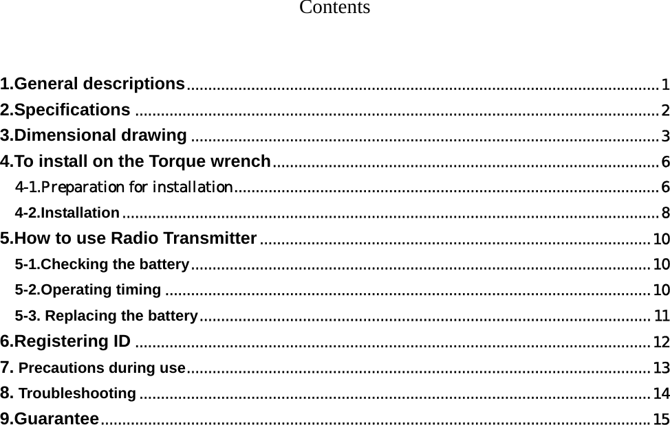    Contents    1.General descriptions..............................................................................................................1 2.Specifications ..........................................................................................................................2 3.Dimensional drawing .............................................................................................................3 4.To install on the Torque wrench..........................................................................................6 4-1.Preparation for installation...................................................................................................6 4-2.Installation.............................................................................................................................8 5.How to use Radio Transmitter...........................................................................................10 5-1.Checking the battery...........................................................................................................10 5-2.Operating timing .................................................................................................................10 5-3. Replacing the battery.........................................................................................................11 6.Registering ID ........................................................................................................................12 7. Precautions during use............................................................................................................13 8. Troubleshooting .......................................................................................................................14 9.Guarantee................................................................................................................................15        