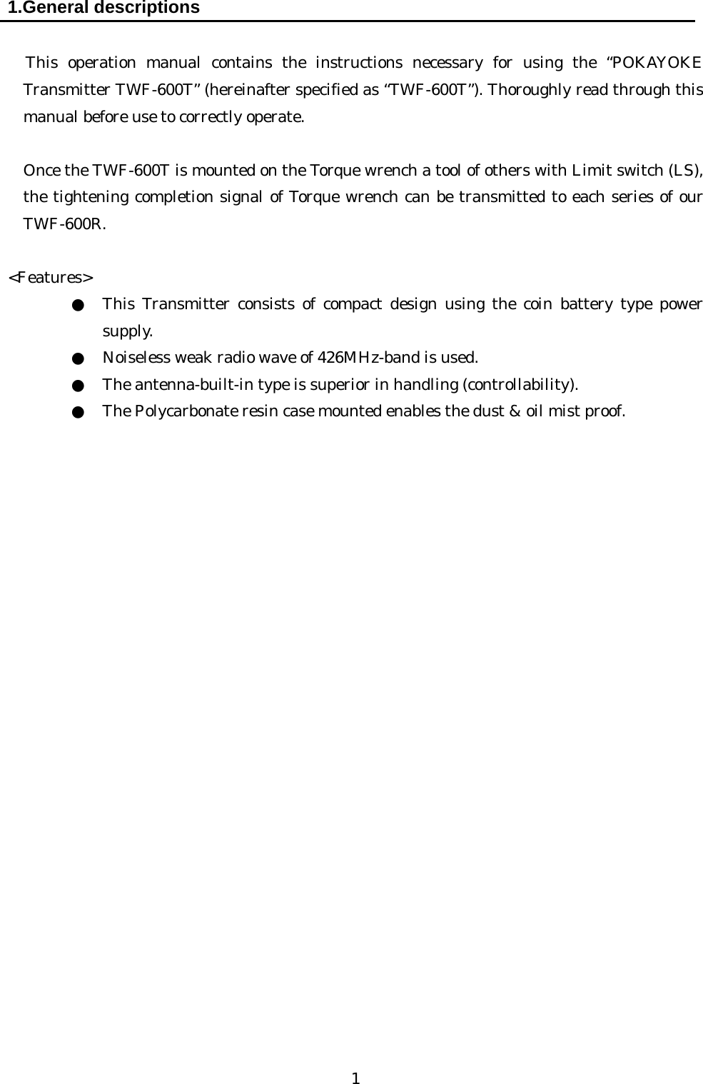   1 1.General descriptions   This operation manual contains the instructions necessary for using the “POKAYOKE Transmitter TWF-600T” (hereinafter specified as “TWF-600T”). Thoroughly read through this manual before use to correctly operate.     Once the TWF-600T is mounted on the Torque wrench a tool of others with Limit switch (LS), the tightening completion signal of Torque wrench can be transmitted to each series of our TWF-600R.  &lt;Features&gt; ●  This Transmitter consists of compact design using the coin battery type power supply.  ●  Noiseless weak radio wave of 426MHz-band is used. ●  The antenna-built-in type is superior in handling (controllability). ●  The Polycarbonate resin case mounted enables the dust &amp; oil mist proof.                          