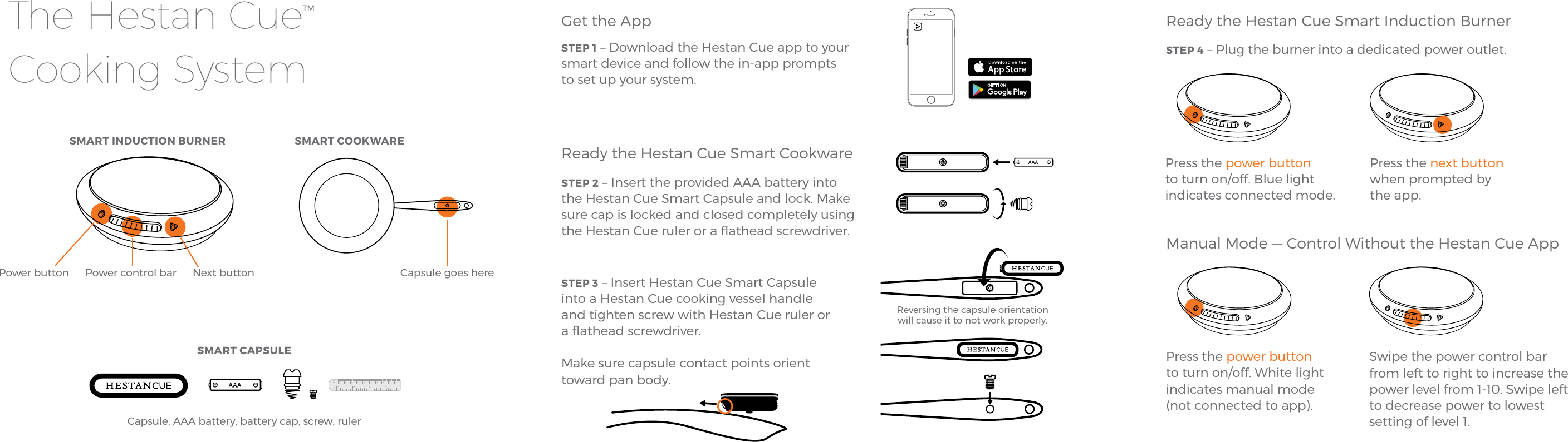 SMART INDUCTION BURNERGet the AppSTEP 1 – Download the Hestan Cue app to your smart device and follow the in-app prompts to set up your system.Ready the Hestan Cue Smart CookwareSTEP 2 – Insert the provided AAA battery into the Hestan Cue Smart Capsule and lock. Make sure cap is locked and closed completely using the Hestan Cue ruler or a ﬂathead screwdriver.STEP 3 – Insert Hestan Cue Smart Capsule into a Hestan Cue cooking vessel handle and tighten screw with Hestan Cue ruler or a ﬂathead screwdriver.Make sure capsule contact points orient toward pan body.Ready the Hestan Cue Smart Induction BurnerSTEP 4 – Plug the burner into a dedicated power outlet.Manual Mode — Control Without the Hestan Cue AppSMART COOKWAREThe Hestan CueTM Cooking SystemPower control barPower button Next button Capsule goes hereSMART CAPSULECapsule, AAA battery, battery cap, screw, rulerPress the power button to turn on/off. Blue light indicates connected mode. Press the next button when prompted by the app.Press the power button to turn on/off. White light indicates manual mode  (not connected to app).Swipe the power control bar from left to right to increase the power level from 1-10. Swipe left to decrease power to lowest setting of level 1. Reversing the capsule orientation will cause it to not work properly. 