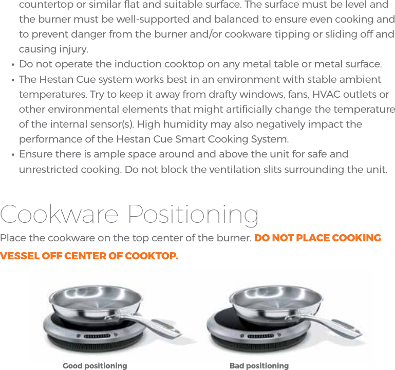 countertop or similar ﬂat and suitable surface. The surface must be level and the burner must be well-supported and balanced to ensure even cooking and to prevent danger from the burner and/or cookware tipping or sliding off and causing injury.•Do not operate the induction cooktop on any metal table or metal surface.•The Hestan Cue system works best in an environment with stable ambienttemperatures. Try to keep it away from drafty windows, fans, HVAC outlets orother environmental elements that might artiﬁcially change the temperatureof the internal sensor(s). High humidity may also negatively impact theperformance of the Hestan Cue Smart Cooking System.•Ensure there is ample space around and above the unit for safe andunrestricted cooking. Do not block the ventilation slits surrounding the unit.Cookware PositioningPlace the cookware on the top center of the burner. DO NOT PLACE COOKING VESSEL OFF CENTER OF COOKTOP.Good positioning Bad positioning