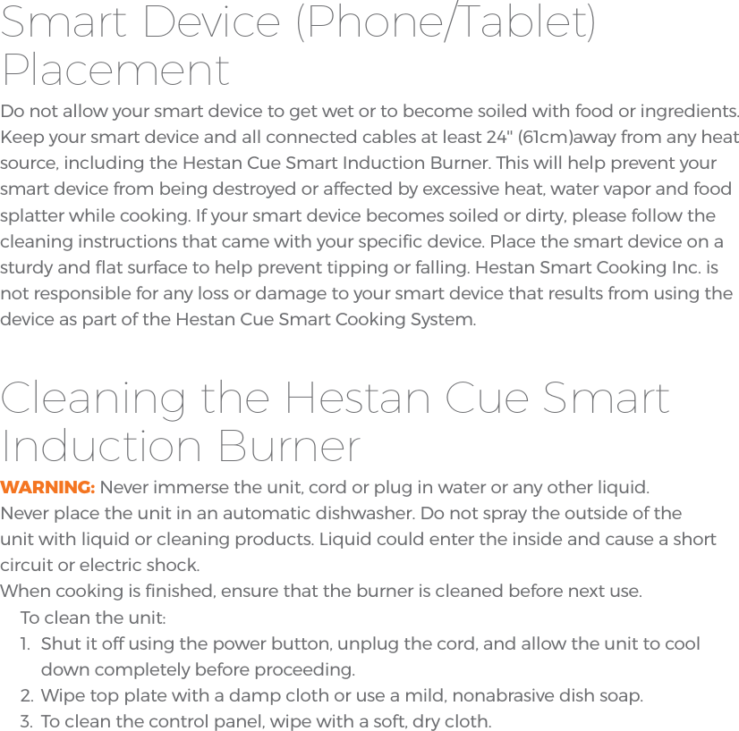 Smart Device (Phone/Tablet) PlacementDo not allow your smart device to get wet or to become soiled with food or ingredients. Keep your smart device and all connected cables at least 24&apos;&apos; (61cm)away from any heat source, including the Hestan Cue Smart Induction Burner. This will help prevent your smart device from being destroyed or affected by excessive heat, water vapor and food splatter while cooking. If your smart device becomes soiled or dirty, please follow the cleaning instructions that came with your speciﬁc device. Place the smart device on a sturdy and ﬂat surface to help prevent tipping or falling. Hestan Smart Cooking Inc. is not responsible for any loss or damage to your smart device that results from using the device as part of the Hestan Cue Smart Cooking System.Cleaning the Hestan Cue Smart Induction BurnerWARNING: Never immerse the unit, cord or plug in water or any other liquid.Never place the unit in an automatic dishwasher. Do not spray the outside of theunit with liquid or cleaning products. Liquid could enter the inside and cause a shortcircuit or electric shock.When cooking is ﬁnished, ensure that the burner is cleaned before next use. To clean the unit:1. Shut it off using the power button, unplug the cord, and allow the unit to cooldown completely before proceeding.2. Wipe top plate with a damp cloth or use a mild, nonabrasive dish soap.3. To clean the control panel, wipe with a soft, dry cloth.