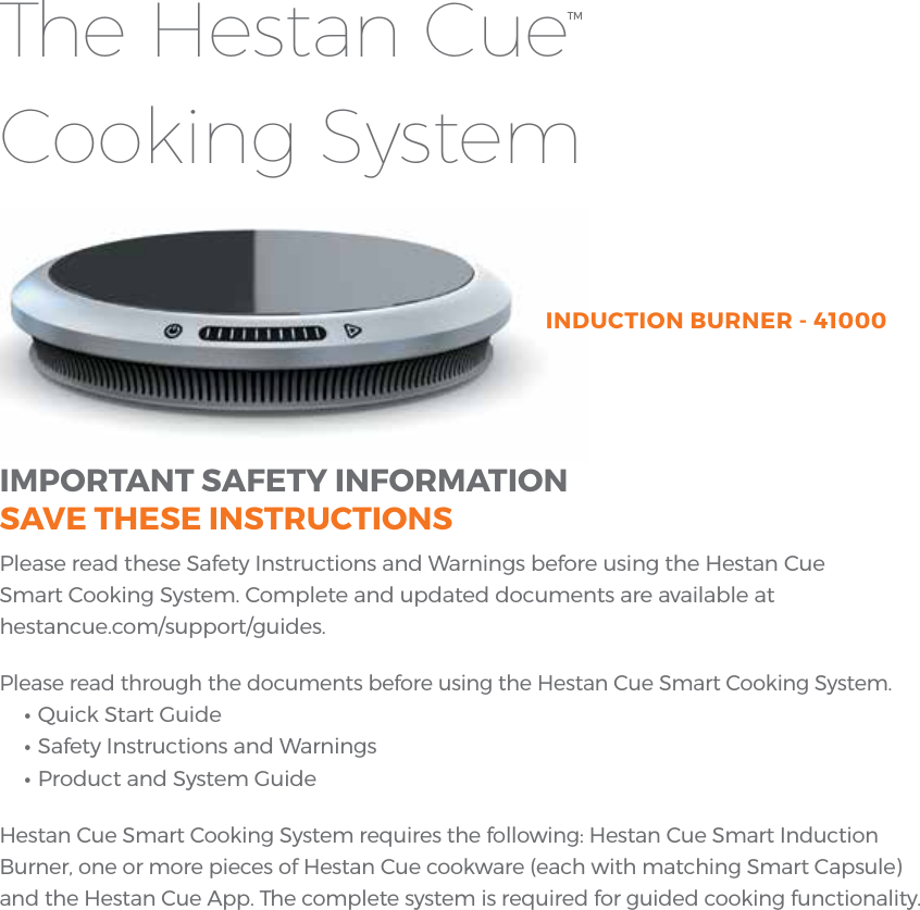 IMPORTANT SAFETY INFORMATIONSAVE THESE INSTRUCTIONSPlease read these Safety Instructions and Warnings before using the Hestan Cue Smart Cooking System. Complete and updated documents are available at hestancue.com/support/guides.Please read through the documents before using the Hestan Cue Smart Cooking System.• Quick Start Guide• Safety Instructions and Warnings• Product and System GuideHestan Cue Smart Cooking System requires the following: Hestan Cue Smart Induction Burner, one or more pieces of Hestan Cue cookware (each with matching Smart Capsule) and the Hestan Cue App. The complete system is required for guided cooking functionality.INDUCTION BURNER - 41000The Hestan Cue Cooking SystemTM