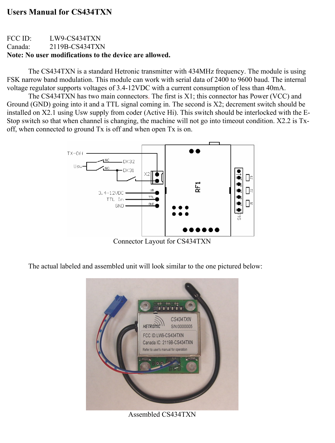Users Manual for CS434TXN   FCC ID:  LW9-CS434TXN Canada:   2119B-CS434TXN Note: No user modifications to the device are allowed.  The CS434TXN is a standard Hetronic transmitter with 434MHz frequency. The module is using FSK narrow band modulation. This module can work with serial data of 2400 to 9600 baud. The internal voltage regulator supports voltages of 3.4-12VDC with a current consumption of less than 40mA.   The CS434TXN has two main connectors. The first is X1; this connector has Power (VCC) and Ground (GND) going into it and a TTL signal coming in. The second is X2; decrement switch should be installed on X2.1 using Usw supply from coder (Active Hi). This switch should be interlocked with the E-Stop switch so that when channel is changing, the machine will not go into timeout condition. X2.2 is Tx-off, when connected to ground Tx is off and when open Tx is on.   Connector Layout for CS434TXN    The actual labeled and assembled unit will look similar to the one pictured below:   Assembled CS434TXN 
