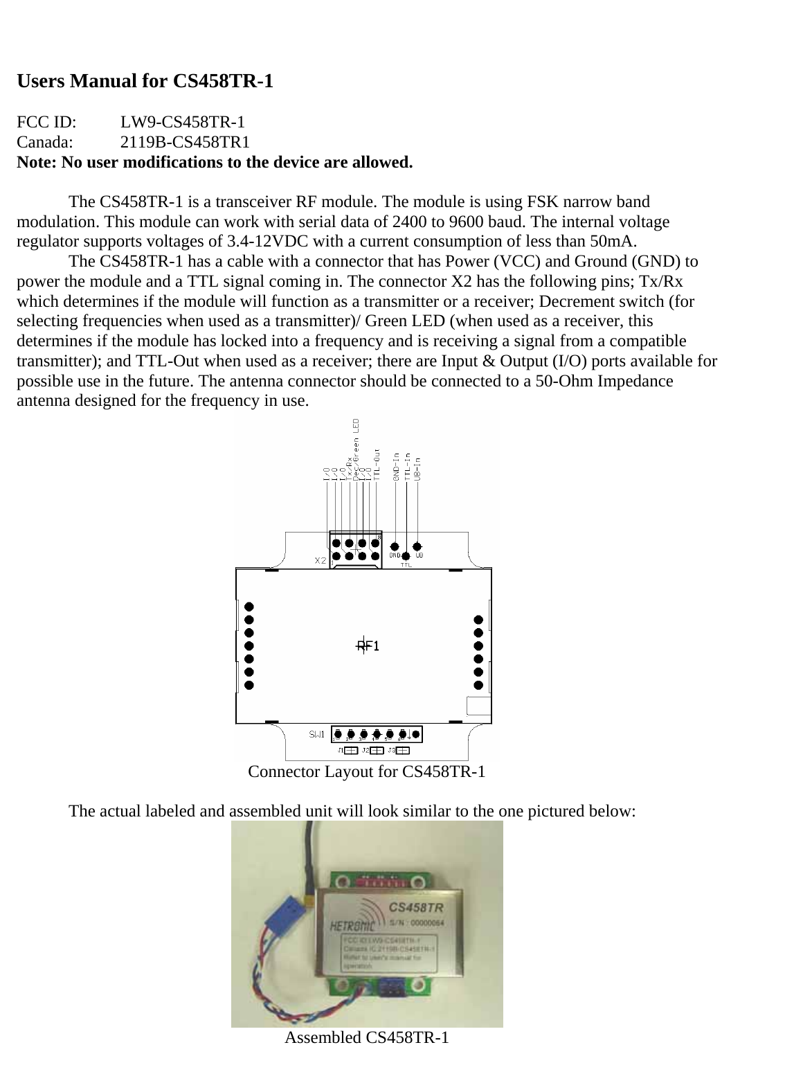 Users Manual for CS458TR-1  FCC ID:  LW9-CS458TR-1 Canada:   2119B-CS458TR1 Note: No user modifications to the device are allowed.  The CS458TR-1 is a transceiver RF module. The module is using FSK narrow band modulation. This module can work with serial data of 2400 to 9600 baud. The internal voltage regulator supports voltages of 3.4-12VDC with a current consumption of less than 50mA.   The CS458TR-1 has a cable with a connector that has Power (VCC) and Ground (GND) to power the module and a TTL signal coming in. The connector X2 has the following pins; Tx/Rx which determines if the module will function as a transmitter or a receiver; Decrement switch (for selecting frequencies when used as a transmitter)/ Green LED (when used as a receiver, this determines if the module has locked into a frequency and is receiving a signal from a compatible transmitter); and TTL-Out when used as a receiver; there are Input &amp; Output (I/O) ports available for possible use in the future. The antenna connector should be connected to a 50-Ohm Impedance antenna designed for the frequency in use.   Connector Layout for CS458TR-1   The actual labeled and assembled unit will look similar to the one pictured below:  Assembled CS458TR-1 