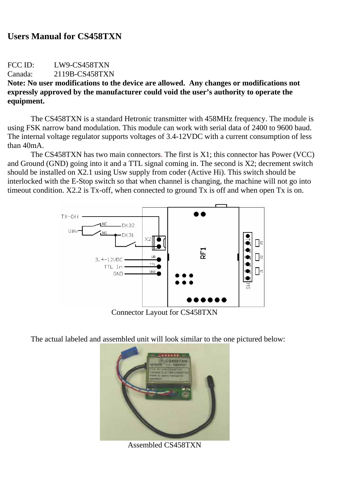 Users Manual for CS458TXN   FCC ID:  LW9-CS458TXN Canada:   2119B-CS458TXN Note: No user modifications to the device are allowed.  Any changes or modifications not expressly approved by the manufacturer could void the user’s authority to operate the equipment.  The CS458TXN is a standard Hetronic transmitter with 458MHz frequency. The module is using FSK narrow band modulation. This module can work with serial data of 2400 to 9600 baud. The internal voltage regulator supports voltages of 3.4-12VDC with a current consumption of less than 40mA.   The CS458TXN has two main connectors. The first is X1; this connector has Power (VCC) and Ground (GND) going into it and a TTL signal coming in. The second is X2; decrement switch should be installed on X2.1 using Usw supply from coder (Active Hi). This switch should be interlocked with the E-Stop switch so that when channel is changing, the machine will not go into timeout condition. X2.2 is Tx-off, when connected to ground Tx is off and when open Tx is on.   Connector Layout for CS458TXN    The actual labeled and assembled unit will look similar to the one pictured below:  Assembled CS458TXN 