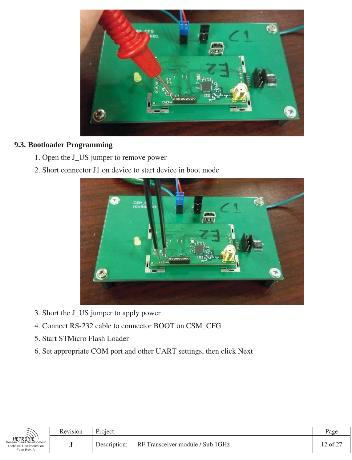   Research and Development Technical Documentation Form Rev. A Revision Project:    Page JDescription:  RF Transceiver module / Sub 1GHz  12 of 27   9.3. Bootloader Programming 1. Open the J_US jumper to remove power 2. Short connector J1 on device to start device in boot mode  3. Short the J_US jumper to apply power 4. Connect RS-232 cable to connector BOOT on CSM_CFG 5. Start STMicro Flash Loader 6. Set appropriate COM port and other UART settings, then click Next 