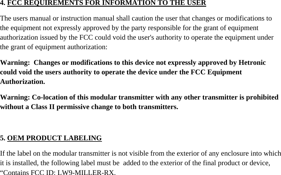 4. FCC REQUIREMENTS FOR INFORMATION TO THE USER  The users manual or instruction manual shall caution the user that changes or modifications to the equipment not expressly approved by the party responsible for the grant of equipment authorization issued by the FCC could void the user&apos;s authority to operate the equipment under the grant of equipment authorization:  Warning:  Changes or modifications to this device not expressly approved by Hetronic could void the users authority to operate the device under the FCC Equipment Authorization.     Warning: Co-location of this modular transmitter with any other transmitter is prohibited without a Class II permissive change to both transmitters.    5. OEM PRODUCT LABELING   If the label on the modular transmitter is not visible from the exterior of any enclosure into which it is installed, the following label must be  added to the exterior of the final product or device, “Contains FCC ID: LW9-MILLER-RX. 
