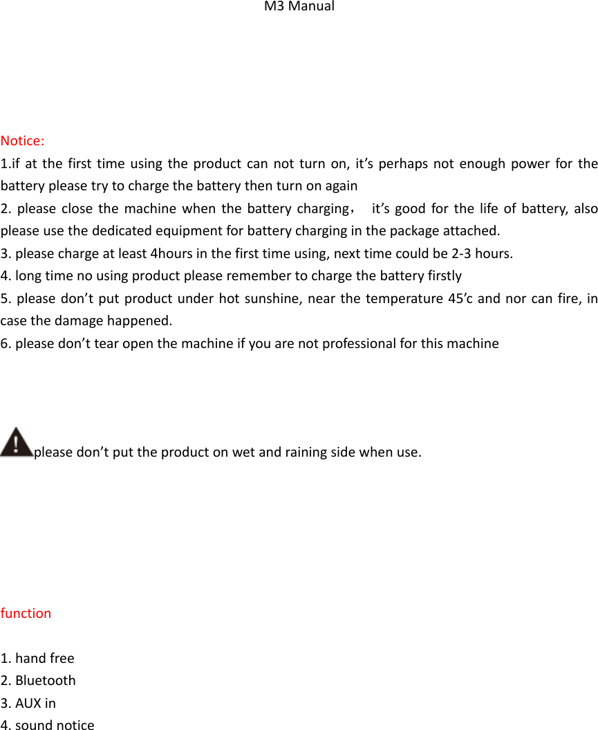 M3ManualNotice:1.ifatthefirsttimeusingtheproductcannotturnon,it&rsquo;sperhapsnotenoughpowerforthebatterypleasetrytochargethebatterythenturnonagain2.pleaseclosethemachinewhenthebatterycharging，it&rsquo;sgoodforthelifeofbattery,alsopleaseusethededicatedequipmentforbatterycharginginthepackageattached.3.pleasechargeatleast4hoursinthefirsttimeusing,nexttimecouldbe2‐3hours.4.longtimenousingproductpleaseremembertochargethebatteryfirstly5.pleasedon&rsquo;tputproductunderhotsunshine,nearthetemperature45&rsquo;candnorcanfire,incasethedamagehappened.6.pleasedon&rsquo;ttearopenthemachineifyouarenotprofessionalforthismachinepleasedon&rsquo;tputtheproductonwetandrainingsidewhenuse.function1.handfree2.Bluetooth3.AUXin4.soundnotice