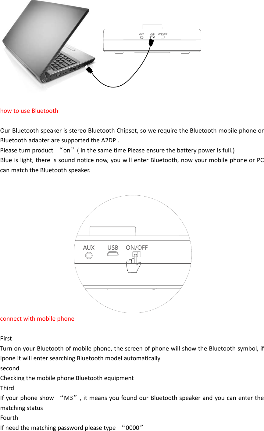 AUX USB ON/OF FhowtouseBluetoothOurBluetoothspeakerisstereoBluetoothChipset,sowerequiretheBluetoothmobilephoneorBluetoothadapteraresupportedtheA2DP.Pleaseturnproduct&ldquo;on&rdquo;(inthesametimePleaseensurethebatterypowerisfull.)Blueislight,thereissoundnoticenow,youwillenterBluetooth,nowyourmobilephoneorPCcanmatchtheBluetoothspeaker.AUX USB ON/OFFconnectwithmobilephoneFirstTurnonyourBluetoothofmobilephone,thescreenofphonewillshowtheBluetoothsymbol,ifIponeitwillentersearchingBluetoothmodelautomaticallysecondCheckingthemobilephoneBluetoothequipmentThirdIfyourphoneshow&ldquo;M3&rdquo;,itmeansyoufoundourBluetoothspeakerandyoucanenterthematchingstatusFourthIfneedthematchingpasswordpleasetype&ldquo;0000&rdquo;