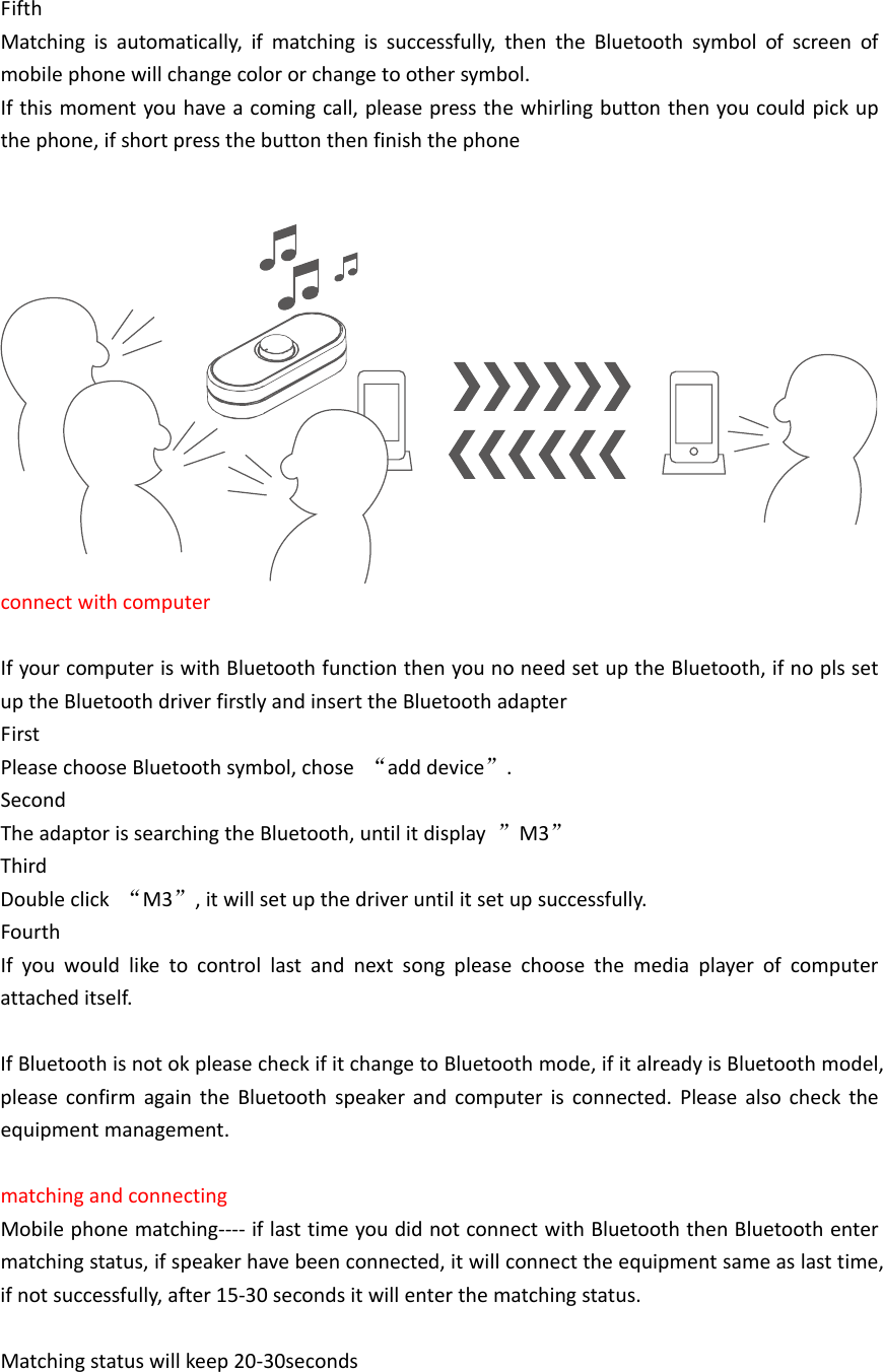 FifthMatchingisautomatically,ifmatchingissuccessfully,thentheBluetoothsymbolofscreenofmobilephonewillchangecolororchangetoothersymbol.Ifthismomentyouhaveacomingcall,pleasepressthewhirlingbuttonthenyoucouldpickupthephone,ifshortpressthebuttonthenfinishthephoneconnectwithcomputerIfyourcomputeriswithBluetoothfunctionthenyounoneedsetuptheBluetooth,ifnoplssetuptheBluetoothdriverfirstlyandinserttheBluetoothadapterFirstPleasechooseBluetoothsymbol,chose&ldquo;adddevice&rdquo;.SecondTheadaptorissearchingtheBluetooth,untilitdisplay&rdquo;M3&rdquo;ThirdDoubleclick&ldquo;M3&rdquo;,itwillsetupthedriveruntilitsetupsuccessfully.FourthIfyouwouldliketocontrollastandnextsongpleasechoosethemediaplayerofcomputerattacheditself.IfBluetoothisnotokpleasecheckifitchangetoBluetoothmode,ifitalreadyisBluetoothmodel,pleaseconfirmagaintheBluetoothspeakerandcomputerisconnected.Pleasealsochecktheequipmentmanagement.matchingandconnectingMobilephonematching‐‐‐‐iflasttimeyoudidnotconnectwithBluetooththenBluetoothentermatchingstatus,ifspeakerhavebeenconnected,itwillconnecttheequipmentsameaslasttime,ifnotsuccessfully,after15‐30secondsitwillenterthematchingstatus.Matchingstatuswillkeep20‐30seconds