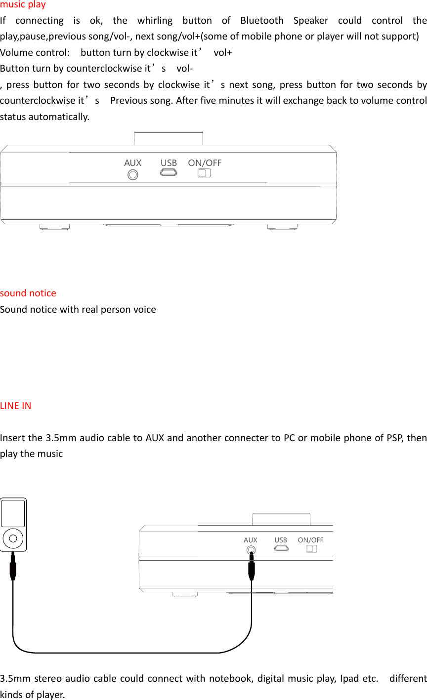 musicplayIfconnectingisok,thewhirlingbuttonofBluetoothSpeakercouldcontroltheplay,pause,previoussong/vol‐,nextsong/vol+(someofmobilephoneorplayerwillnotsupport)Volumecontrol:buttonturnbyclockwiseit&rsquo;vol+Buttonturnbycounterclockwiseit&rsquo;svol‐,pressbuttonfortwosecondsbyclockwiseit&rsquo;snextsong,pressbuttonfortwosecondsbycounterclockwiseit&rsquo;sPrevioussong.Afterfiveminutesitwillexchangebacktovolumecontrolstatusautomatically.AUX USB ON/OFFsoundnoticeSoundnoticewithrealpersonvoiceLINEINInsertthe3.5mmaudiocabletoAUXandanotherconnectertoPCormobilephoneofPSP,thenplaythemusicAUX USB ON/OFF3.5mmstereoaudiocablecouldconnectwithnotebook,digitalmusicplay,Ipadetc.differentkindsofplayer.