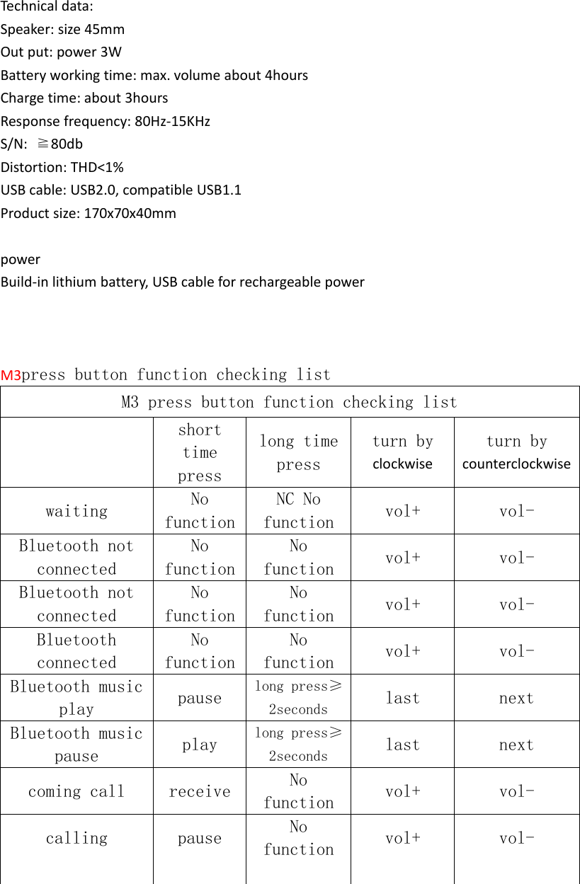 Technicaldata:Speaker:size45mmOutput:power3WBatteryworkingtime:max.volumeabout4hoursChargetime:about3hoursResponsefrequency:80Hz‐15KHzS/N:≧80dbDistortion:THD<1%USBcable:USB2.0,compatibleUSB1.1Productsize:170x70x40mmpowerBuild‐inlithiumbattery,USBcableforrechargeablepowerM3press button function checking listM3 press button function checking list     short time press long time press turn by clockwise turn bycounterclockwise  waiting  No functionNC No function  vol+  vol-   Bluetooth not connected No functionNo function  vol+  vol-   Bluetooth not connected No functionNo function  vol+  vol-   Bluetooth connected No functionNo function  vol+  vol-   Bluetooth music play  pause  long press&ge;2seconds  last  next   Bluetooth music pause  play  long press&ge;2seconds  last  next   coming call  receive  No function  vol+  vol-   calling  pause  No function  vol+  vol-         