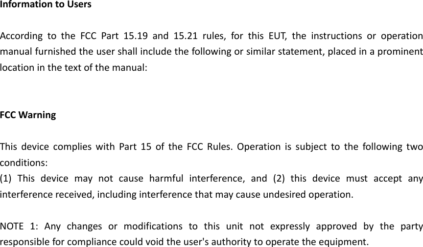 InformationtoUsersAccordingtotheFCCPart15.19and15.21rules,forthisEUT,theinstructionsoroperationmanualfurnishedtheusershallincludethefollowingorsimilarstatement,placedinaprominentlocationinthetextofthemanual:FCCWarningThisdevicecomplieswithPart15oftheFCCRules.Operationissubjecttothefollowingtwoconditions:(1)Thisdevicemaynotcauseharmfulinterference,and(2)thisdevicemustacceptanyinterferencereceived,includinginterferencethatmaycauseundesiredoperation.NOTE1:Anychangesormodificationstothisunitnotexpresslyapprovedbythepartyresponsibleforcompliancecouldvoidtheuser'sauthoritytooperatetheequipment.