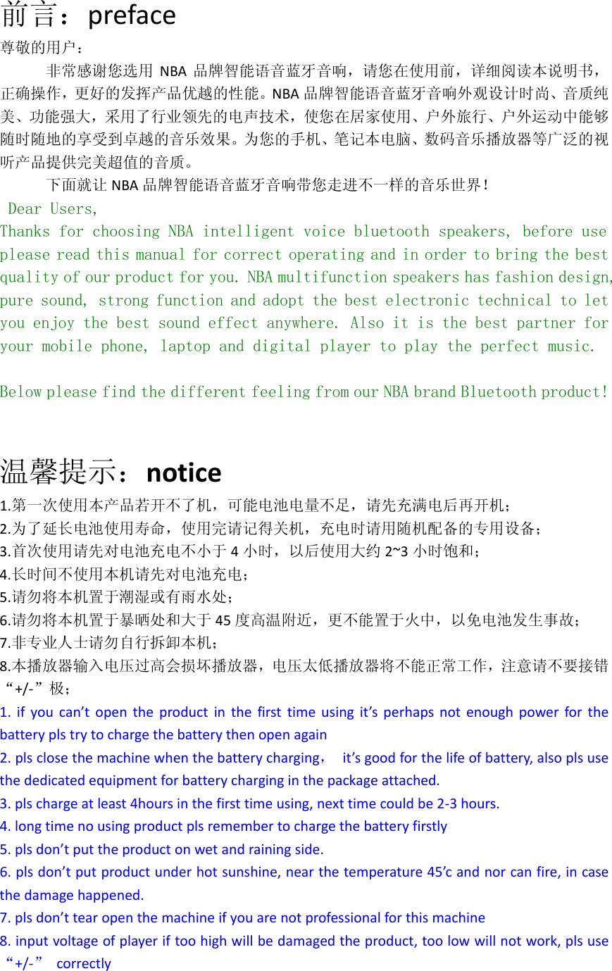 前言：preface尊敬的用户：非常感谢您选用 NBA 品牌智能语音蓝牙音响，请您在使用前，详细阅读本说明书，正确操作，更好的发挥产品优越的性能。NBA 品牌智能语音蓝牙音响外观设计时尚、音质纯美、功能强大，采用了行业领先的电声技术，使您在居家使用、户外旅行、户外运动中能够随时随地的享受到卓越的音乐效果。为您的手机、笔记本电脑、数码音乐播放器等广泛的视听产品提供完美超值的音质。下面就让 NBA 品牌智能语音蓝牙音响带您走进不一样的音乐世界！ Dear Users, Thanks for choosing NBA intelligent voice bluetooth speakers, before use please read this manual for correct operating and in order to bring the best quality of our product for you. NBA multifunction speakers has fashion design, pure sound, strong function and adopt the best electronic technical to let you enjoy the best sound effect anywhere. Also it is the best partner for your mobile phone, laptop and digital player to play the perfect music.  Below please find the different feeling from our NBA brand Bluetooth product!  温馨提示：notice1.第一次使用本产品若开不了机，可能电池电量不足，请先充满电后再开机；2.为了延长电池使用寿命，使用完请记得关机，充电时请用随机配备的专用设备；3.首次使用请先对电池充电不小于 4小时，以后使用大约 2~3 小时饱和；4.长时间不使用本机请先对电池充电；5.请勿将本机置于潮湿或有雨水处；6.请勿将本机置于暴晒处和大于 45 度高温附近，更不能置于火中，以免电池发生事故；7.非专业人士请勿自行拆卸本机；8.本播放器输入电压过高会损坏播放器，电压太低播放器将不能正常工作，注意请不要接错&ldquo;+/‐&rdquo;极；1.ifyoucan&rsquo;topentheproductinthefirsttimeusingit&rsquo;sperhapsnotenoughpowerforthebatteryplstrytochargethebatterythenopenagain2.plsclosethemachinewhenthebatterycharging，it&rsquo;sgoodforthelifeofbattery,alsoplsusethededicatedequipmentforbatterycharginginthepackageattached.3.plschargeatleast4hoursinthefirsttimeusing,nexttimecouldbe2‐3hours.4.longtimenousingproductplsremembertochargethebatteryfirstly5.plsdon&rsquo;tputtheproductonwetandrainingside.6.plsdon&rsquo;tputproductunderhotsunshine,nearthetemperature45&rsquo;candnorcanfire,incasethedamagehappened.7.plsdon&rsquo;ttearopenthemachineifyouarenotprofessionalforthismachine8.inputvoltageofplayeriftoohighwillbedamagedtheproduct,toolowwillnotwork,plsuse&ldquo;+/‐&rdquo;correctly