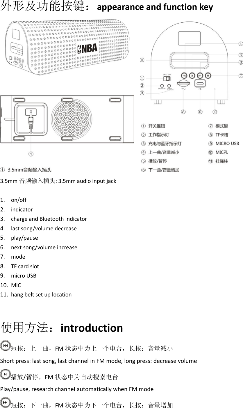 外形及功能按键：appearanceandfunctionkey 3.5mm 音频输入插头:3.5mmaudioinputjack1. on/off2. indicator3. chargeandBluetoothindicator4. lastsong/volumedecrease5. play/pause6. nextsong/volumeincrease7. mode8. TFcardslot9. microUSB10. MIC11. hangbeltsetuplocation使用方法：introduction短按：上一曲，FM 状态中为上一个电台，长按：音量减小Shortpress:lastsong,lastchannelinFMmode,longpress:decreasevolume播放/暂停，FM 状态中为自动搜索电台Play/pause,researchchannelautomaticallywhenFMmode短按：下一曲，FM 状态中为下一个电台，长按：音量增加