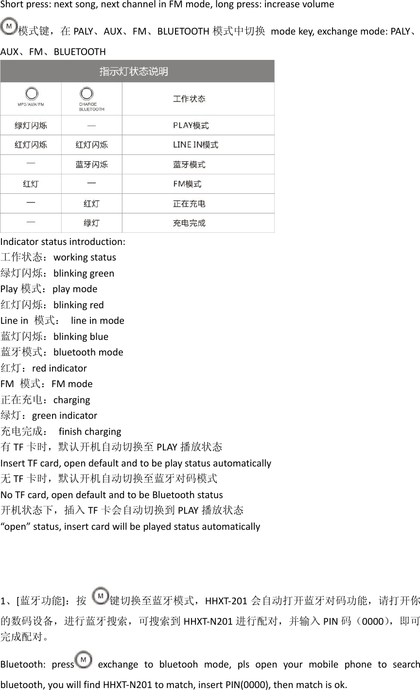 Shortpress:nextsong,nextchannelinFMmode,longpress:increasevolume模式键，在 PALY、AUX、FM、BLUETOOTH 模式中切换modekey,exchangemode:PALY、AUX、FM、BLUETOOTHIndicatorstatusintroduction:工作状态：workingstatus绿灯闪烁：blinkinggreenPlay 模式：playmode红灯闪烁：blinkingredLinein模式：lineinmode蓝灯闪烁：blinkingblue蓝牙模式：bluetoothmode红灯：redindicatorFM模式：FMmode正在充电：charging绿灯：greenindicator充电完成：finishcharging有TF 卡时，默认开机自动切换至 PLAY 播放状态InsertTFcard,opendefaultandtobeplaystatusautomatically无TF 卡时，默认开机自动切换至蓝牙对码模式NoTFcard,opendefaultandtobeBluetoothstatus开机状态下，插入 TF 卡会自动切换到 PLAY 播放状态&ldquo;open&rdquo;status,insertcardwillbeplayedstatusautomatically1、[蓝牙功能]：按键切换至蓝牙模式，HHXT‐201 会自动打开蓝牙对码功能，请打开你的数码设备，进行蓝牙搜索，可搜索到 HHXT‐N201 进行配对，并输入 PIN 码（0000），即可完成配对。Bluetooth:press exchangetobluetoohmode,plsopenyourmobilephonetosearchbluetooth,youwillfindHHXT‐N201tomatch,insertPIN(0000),thenmatchisok.