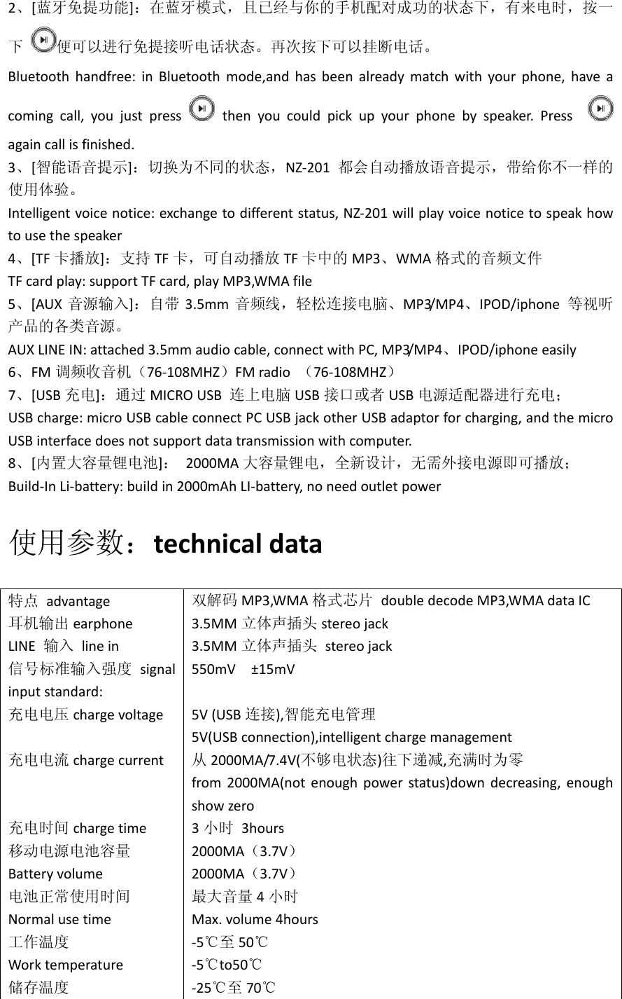 2、[蓝牙免提功能]：在蓝牙模式，且已经与你的手机配对成功的状态下，有来电时，按一下便可以进行免提接听电话状态。再次按下可以挂断电话。Bluetoothhandfree:inBluetoothmode,andhasbeenalreadymatchwithyourphone,haveacomingcall,youjustpressthenyoucouldpickupyourphonebyspeaker.Press againcallisfinished.3、[智能语音提示]：切换为不同的状态，NZ‐201 都会自动播放语音提示，带给你不一样的使用体验。Intelligentvoicenotice:exchangetodifferentstatus,NZ‐201willplayvoicenoticetospeakhowtousethespeaker4、[TF 卡播放]：支持 TF 卡，可自动播放 TF 卡中的 MP3、WMA 格式的音频文件TFcardplay:supportTFcard,playMP3,WMAfile5、[AUX 音源输入]：自带 3.5mm 音频线，轻松连接电脑、MP3/MP4、IPOD/iphone等视听产品的各类音源。AUXLINEIN:attached3.5mmaudiocable,connectwithPC,MP3/MP4、IPOD/iphoneeasily6、FM 调频收音机（76‐108MHZ）FMradio（76‐108MHZ）7、[USB 充电]：通过 MICROUSB连上电脑 USB 接口或者 USB 电源适配器进行充电；USBcharge:microUSBcableconnectPCUSBjackotherUSBadaptorforcharging,andthemicroUSBinterfacedoesnotsupportdatatransmissionwithcomputer.8、[内置大容量锂电池]：2000MA 大容量锂电，全新设计，无需外接电源即可播放；Build‐InLi‐battery:buildin2000mAhLI‐battery,noneedoutletpower使用参数：technicaldata特点advantage耳机输出 earphoneLINE输入linein信号标准输入强度 signalinputstandard:充电电压 chargevoltage充电电流 chargecurrent充电时间 chargetime移动电源电池容量Batteryvolume电池正常使用时间Normalusetime工作温度Worktemperature储存温度双解码 MP3,WMA 格式芯片doubledecodeMP3,WMAdataIC3.5MM 立体声插头 stereojack3.5MM 立体声插头stereojack550mV&plusmn;15mV5V(USB 连接),智能充电管理5V(USBconnection),intelligentchargemanagement从2000MA/7.4V(不够电状态)往下递减,充满时为零from2000MA(notenoughpowerstatus)downdecreasing,enoughshowzero3小时3hours2000MA（3.7V）2000MA（3.7V）最大音量 4小时Max.volume4hours‐5℃至 50℃‐5℃to50℃‐25℃至 70℃