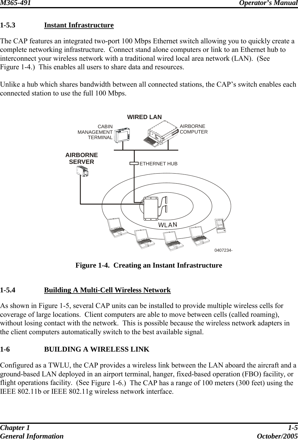 M365-491 Operator’s Manual   Chapter 1  1-5 General Information  October/2005 1-5.3  Instant Infrastructure The CAP features an integrated two-port 100 Mbps Ethernet switch allowing you to quickly create a complete networking infrastructure.  Connect stand alone computers or link to an Ethernet hub to interconnect your wireless network with a traditional wired local area network (LAN).  (See  Figure 1-4.)  This enables all users to share data and resources.  Unlike a hub which shares bandwidth between all connected stations, the CAP’s switch enables each connected station to use the full 100 Mbps.   WLANETHERNET HUB0407234-WIRED LANAIRBORNESERVERCABINMANAGEMENTTERMINALAIRBORNECOMPUTER  Figure 1-4.  Creating an Instant Infrastructure  1-5.4   Building A Multi-Cell Wireless Network As shown in Figure 1-5, several CAP units can be installed to provide multiple wireless cells for coverage of large locations.  Client computers are able to move between cells (called roaming), without losing contact with the network.  This is possible because the wireless network adapters in the client computers automatically switch to the best available signal.  1-6   BUILDING A WIRELESS LINK Configured as a TWLU, the CAP provides a wireless link between the LAN aboard the aircraft and a ground-based LAN deployed in an airport terminal, hanger, fixed-based operation (FBO) facility, or flight operations facility.  (See Figure 1-6.)  The CAP has a range of 100 meters (300 feet) using the IEEE 802.11b or IEEE 802.11g wireless network interface.  
