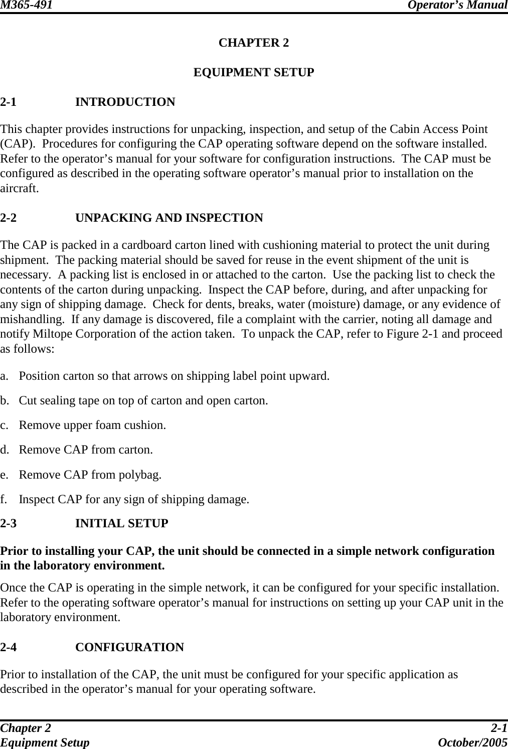M365-491 Operator’s Manual   Chapter 2  2-1 Equipment Setup  October/2005 CHAPTER 2  EQUIPMENT SETUP  2-1 INTRODUCTION This chapter provides instructions for unpacking, inspection, and setup of the Cabin Access Point (CAP).  Procedures for configuring the CAP operating software depend on the software installed.  Refer to the operator’s manual for your software for configuration instructions.  The CAP must be configured as described in the operating software operator’s manual prior to installation on the aircraft.  2-2 UNPACKING AND INSPECTION The CAP is packed in a cardboard carton lined with cushioning material to protect the unit during shipment.  The packing material should be saved for reuse in the event shipment of the unit is necessary.  A packing list is enclosed in or attached to the carton.  Use the packing list to check the contents of the carton during unpacking.  Inspect the CAP before, during, and after unpacking for any sign of shipping damage.  Check for dents, breaks, water (moisture) damage, or any evidence of mishandling.  If any damage is discovered, file a complaint with the carrier, noting all damage and notify Miltope Corporation of the action taken.  To unpack the CAP, refer to Figure 2-1 and proceed as follows:  a. Position carton so that arrows on shipping label point upward.  b. Cut sealing tape on top of carton and open carton.  c. Remove upper foam cushion.  d. Remove CAP from carton.  e. Remove CAP from polybag.  f. Inspect CAP for any sign of shipping damage. 2-3 INITIAL SETUP Prior to installing your CAP, the unit should be connected in a simple network configuration in the laboratory environment.  Once the CAP is operating in the simple network, it can be configured for your specific installation.  Refer to the operating software operator’s manual for instructions on setting up your CAP unit in the laboratory environment.  2-4 CONFIGURATION Prior to installation of the CAP, the unit must be configured for your specific application as described in the operator’s manual for your operating software. 