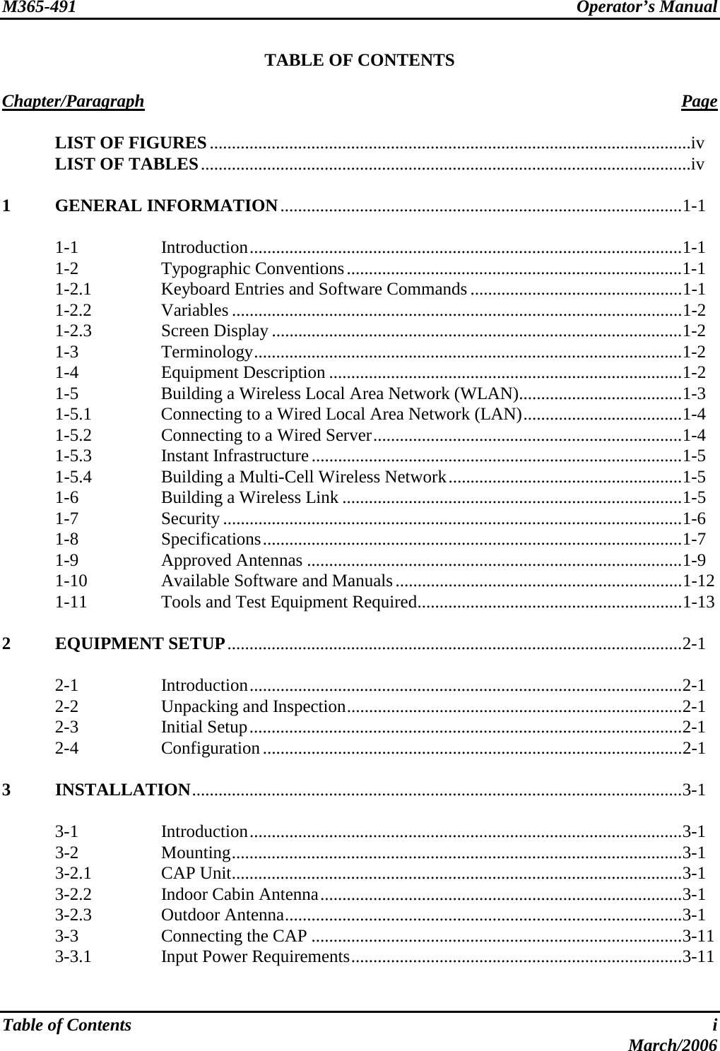 M365-491 Operator’s Manual   Table of Contents  i  March/2006 TABLE OF CONTENTS  Chapter/Paragraph Page   LIST OF FIGURES.............................................................................................................iv   LIST OF TABLES...............................................................................................................iv  1 GENERAL INFORMATION...........................................................................................1-1   1-1  Introduction..................................................................................................1-1  1-2  Typographic Conventions............................................................................1-1   1-2.1  Keyboard Entries and Software Commands ................................................1-1  1-2.2  Variables ......................................................................................................1-2  1-2.3  Screen Display .............................................................................................1-2  1-3  Terminology.................................................................................................1-2  1-4  Equipment Description ................................................................................1-2   1-5  Building a Wireless Local Area Network (WLAN).....................................1-3   1-5.1  Connecting to a Wired Local Area Network (LAN)....................................1-4  1-5.2  Connecting to a Wired Server......................................................................1-4  1-5.3  Instant Infrastructure....................................................................................1-5   1-5.4  Building a Multi-Cell Wireless Network.....................................................1-5   1-6  Building a Wireless Link .............................................................................1-5  1-7  Security ........................................................................................................1-6  1-8  Specifications...............................................................................................1-7  1-9  Approved Antennas .....................................................................................1-9  1-10  Available Software and Manuals.................................................................1-12   1-11  Tools and Test Equipment Required............................................................1-13  2 EQUIPMENT SETUP.......................................................................................................2-1   2-1  Introduction..................................................................................................2-1   2-2  Unpacking and Inspection............................................................................2-1  2-3  Initial Setup..................................................................................................2-1  2-4  Configuration...............................................................................................2-1  3 INSTALLATION...............................................................................................................3-1   3-1  Introduction..................................................................................................3-1  3-2  Mounting......................................................................................................3-1  3-2.1  CAP Unit......................................................................................................3-1   3-2.2  Indoor Cabin Antenna..................................................................................3-1  3-2.3  Outdoor Antenna..........................................................................................3-1   3-3  Connecting the CAP ....................................................................................3-11   3-3.1  Input Power Requirements...........................................................................3-11  
