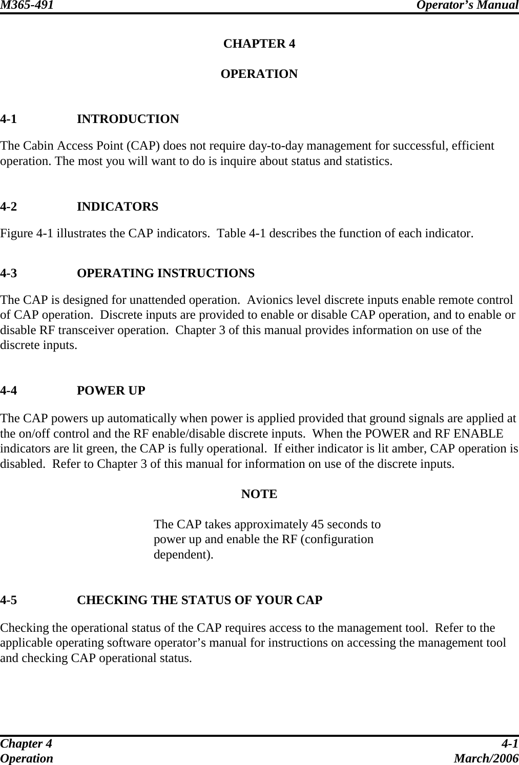 M365-491 Operator’s Manual   Chapter 4  4-1 Operation March/2006 CHAPTER 4  OPERATION   4-1 INTRODUCTION The Cabin Access Point (CAP) does not require day-to-day management for successful, efficient operation. The most you will want to do is inquire about status and statistics.   4-2 INDICATORS Figure 4-1 illustrates the CAP indicators.  Table 4-1 describes the function of each indicator.   4-3 OPERATING INSTRUCTIONS The CAP is designed for unattended operation.  Avionics level discrete inputs enable remote control of CAP operation.  Discrete inputs are provided to enable or disable CAP operation, and to enable or disable RF transceiver operation.  Chapter 3 of this manual provides information on use of the discrete inputs.   4-4 POWER UP The CAP powers up automatically when power is applied provided that ground signals are applied at the on/off control and the RF enable/disable discrete inputs.  When the POWER and RF ENABLE indicators are lit green, the CAP is fully operational.  If either indicator is lit amber, CAP operation is disabled.  Refer to Chapter 3 of this manual for information on use of the discrete inputs.  NOTE  The CAP takes approximately 45 seconds to power up and enable the RF (configuration dependent).   4-5 CHECKING THE STATUS OF YOUR CAP Checking the operational status of the CAP requires access to the management tool.  Refer to the applicable operating software operator’s manual for instructions on accessing the management tool and checking CAP operational status.   