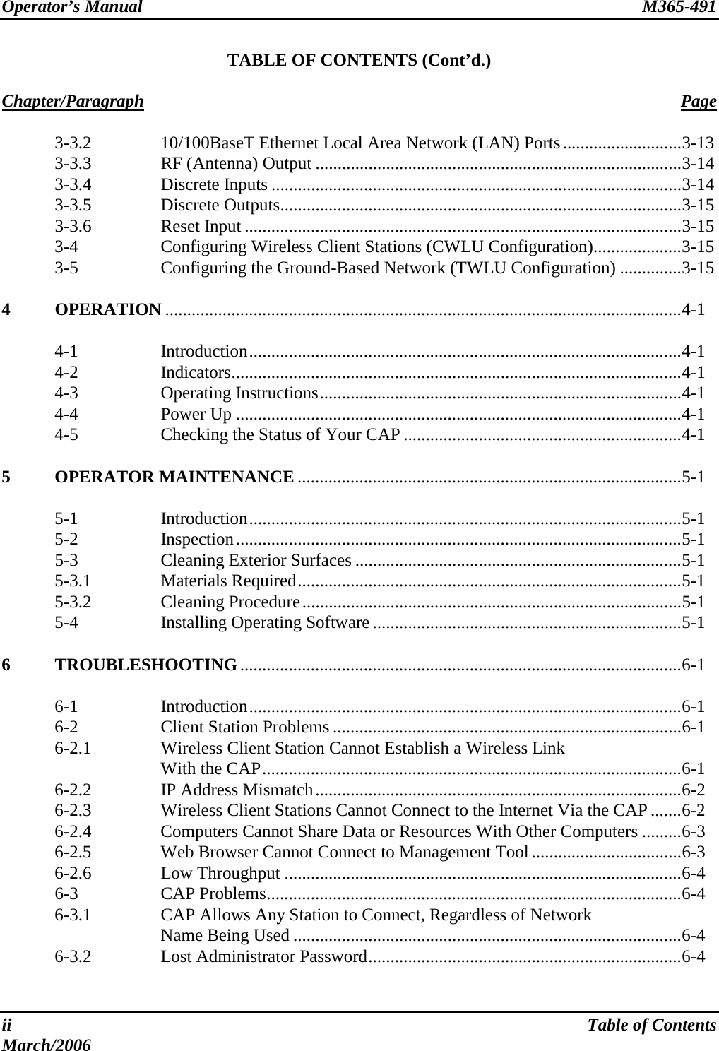 Operator’s Manual  M365-491   ii  Table of Contents March/2006 TABLE OF CONTENTS (Cont’d.)  Chapter/Paragraph Page    3-3.2  10/100BaseT Ethernet Local Area Network (LAN) Ports...........................3-13   3-3.3  RF (Antenna) Output ...................................................................................3-14  3-3.4  Discrete Inputs .............................................................................................3-14  3-3.5  Discrete Outputs...........................................................................................3-15  3-3.6  Reset Input ...................................................................................................3-15  3-4  Configuring Wireless Client Stations (CWLU Configuration)....................3-15   3-5  Configuring the Ground-Based Network (TWLU Configuration) ..............3-15  4 OPERATION .....................................................................................................................4-1   4-1  Introduction..................................................................................................4-1  4-2  Indicators......................................................................................................4-1  4-3  Operating Instructions..................................................................................4-1  4-4  Power Up .....................................................................................................4-1   4-5  Checking the Status of Your CAP ...............................................................4-1  5 OPERATOR MAINTENANCE .......................................................................................5-1   5-1  Introduction..................................................................................................5-1  5-2  Inspection.....................................................................................................5-1  5-3  Cleaning Exterior Surfaces ..........................................................................5-1  5-3.1  Materials Required.......................................................................................5-1  5-3.2  Cleaning Procedure......................................................................................5-1   5-4  Installing Operating Software ......................................................................5-1  6 TROUBLESHOOTING....................................................................................................6-1   6-1  Introduction..................................................................................................6-1   6-2  Client Station Problems ...............................................................................6-1   6-2.1  Wireless Client Station Cannot Establish a Wireless Link  With the CAP...............................................................................................6-1   6-2.2  IP Address Mismatch...................................................................................6-2   6-2.3  Wireless Client Stations Cannot Connect to the Internet Via the CAP.......6-2   6-2.4  Computers Cannot Share Data or Resources With Other Computers .........6-3   6-2.5  Web Browser Cannot Connect to Management Tool..................................6-3  6-2.6  Low Throughput ..........................................................................................6-4  6-3  CAP Problems..............................................................................................6-4   6-3.1  CAP Allows Any Station to Connect, Regardless of Network  Name Being Used ........................................................................................6-4  6-3.2  Lost Administrator Password.......................................................................6-4  