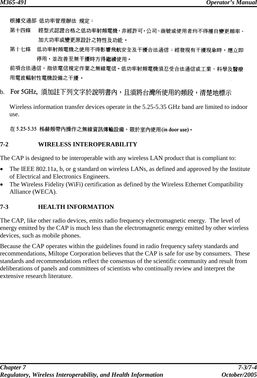 M365-491 Operator’s Manual   Chapter 7  7-3/7-4 Regulatory, Wireless Interoperability, and Health Information October/2005   b.   Wireless information transfer devices operate in the 5.25-5.35 GHz band are limited to indoor use.    7-2 WIRELESS INTEROPERABILITY The CAP is designed to be interoperable with any wireless LAN product that is compliant to: • The IEEE 802.11a, b, or g standard on wireless LANs, as defined and approved by the Institute of Electrical and Electronics Engineers. • The Wireless Fidelity (WiFi) certification as defined by the Wireless Ethernet Compatibility Alliance (WECA).  7-3 HEALTH INFORMATION The CAP, like other radio devices, emits radio frequency electromagnetic energy.  The level of energy emitted by the CAP is much less than the electromagnetic energy emitted by other wireless devices, such as mobile phones. Because the CAP operates within the guidelines found in radio frequency safety standards and recommendations, Miltope Corporation believes that the CAP is safe for use by consumers.  These standards and recommendations reflect the consensus of the scientific community and result from deliberations of panels and committees of scientists who continually review and interpret the extensive research literature.  