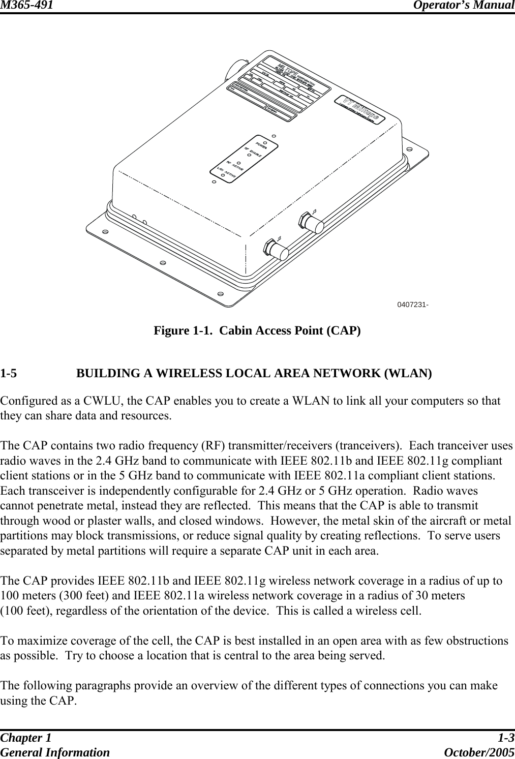 M365-491 Operator’s Manual   Chapter 1  1-3 General Information  October/2005  0407231-  Figure 1-1.  Cabin Access Point (CAP)  1-5   BUILDING A WIRELESS LOCAL AREA NETWORK (WLAN) Configured as a CWLU, the CAP enables you to create a WLAN to link all your computers so that they can share data and resources.  The CAP contains two radio frequency (RF) transmitter/receivers (tranceivers).  Each tranceiver uses radio waves in the 2.4 GHz band to communicate with IEEE 802.11b and IEEE 802.11g compliant client stations or in the 5 GHz band to communicate with IEEE 802.11a compliant client stations.  Each transceiver is independently configurable for 2.4 GHz or 5 GHz operation.  Radio waves cannot penetrate metal, instead they are reflected.  This means that the CAP is able to transmit through wood or plaster walls, and closed windows.  However, the metal skin of the aircraft or metal partitions may block transmissions, or reduce signal quality by creating reflections.  To serve users separated by metal partitions will require a separate CAP unit in each area.  The CAP provides IEEE 802.11b and IEEE 802.11g wireless network coverage in a radius of up to 100 meters (300 feet) and IEEE 802.11a wireless network coverage in a radius of 30 meters (100 feet), regardless of the orientation of the device.  This is called a wireless cell.  To maximize coverage of the cell, the CAP is best installed in an open area with as few obstructions as possible.  Try to choose a location that is central to the area being served.  The following paragraphs provide an overview of the different types of connections you can make using the CAP. 