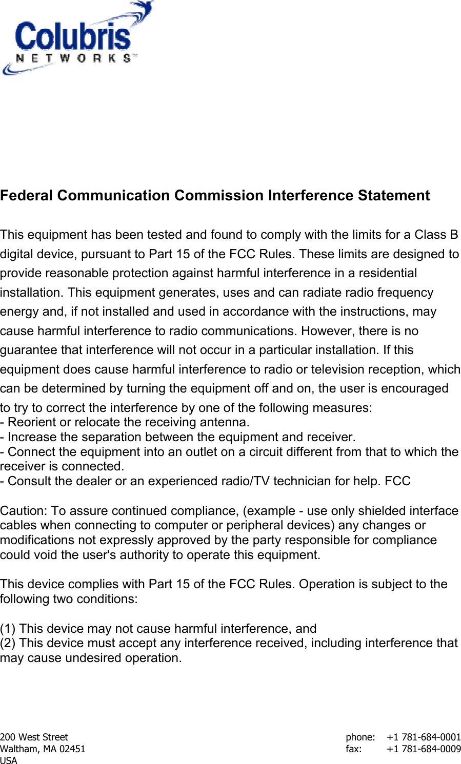  200 West Street    phone:  +1 781-684-0001 Waltham, MA 02451    fax:    +1 781-684-0009 USA    Federal Communication Commission Interference Statement  This equipment has been tested and found to comply with the limits for a Class B digital device, pursuant to Part 15 of the FCC Rules. These limits are designed to provide reasonable protection against harmful interference in a residential installation. This equipment generates, uses and can radiate radio frequency energy and, if not installed and used in accordance with the instructions, may cause harmful interference to radio communications. However, there is no guarantee that interference will not occur in a particular installation. If this equipment does cause harmful interference to radio or television reception, which can be determined by turning the equipment off and on, the user is encouraged to try to correct the interference by one of the following measures:  - Reorient or relocate the receiving antenna.  - Increase the separation between the equipment and receiver.  - Connect the equipment into an outlet on a circuit different from that to which the receiver is connected.  - Consult the dealer or an experienced radio/TV technician for help. FCC   Caution: To assure continued compliance, (example - use only shielded interface cables when connecting to computer or peripheral devices) any changes or modifications not expressly approved by the party responsible for compliance could void the user&apos;s authority to operate this equipment.   This device complies with Part 15 of the FCC Rules. Operation is subject to the following two conditions:   (1) This device may not cause harmful interference, and  (2) This device must accept any interference received, including interference that may cause undesired operation.     