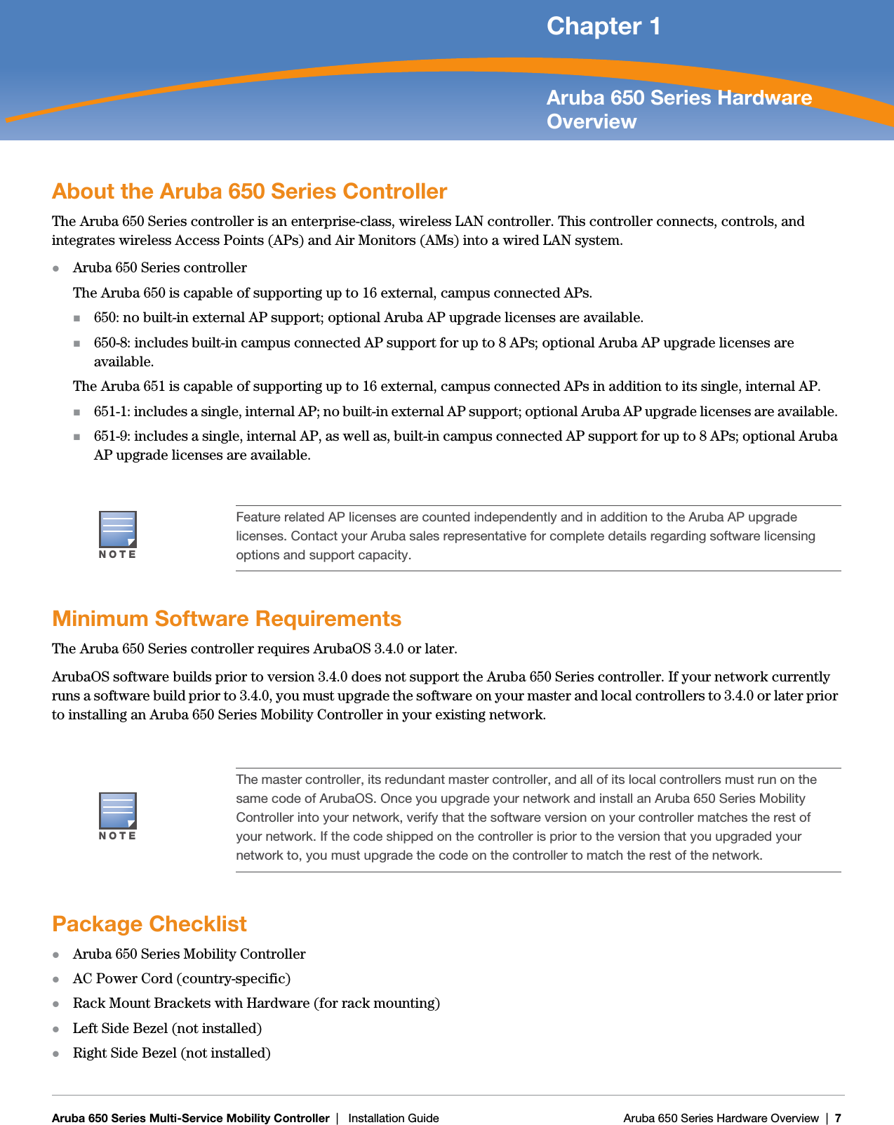 Aruba 650 Series Multi-Service Mobility Controller | Installation Guide Aruba 650 Series Hardware Overview | 7Chapter 1Aruba 650 Series Hardware OverviewAbout the Aruba 650 Series ControllerThe Aruba 650 Series controller is an enterprise-class, wireless LAN controller. This controller connects, controls, and integrates wireless Access Points (APs) and Air Monitors (AMs) into a wired LAN system.zAruba 650 Series controllerThe Aruba 650 is capable of supporting up to 16 external, campus connected APs.650: no built-in external AP support; optional Aruba AP upgrade licenses are available. 650-8: includes built-in campus connected AP support for up to 8 APs; optional Aruba AP upgrade licenses are available.The Aruba 651 is capable of supporting up to 16 external, campus connected APs in addition to its single, internal AP. 651-1: includes a single, internal AP; no built-in external AP support; optional Aruba AP upgrade licenses are available. 651-9: includes a single, internal AP, as well as, built-in campus connected AP support for up to 8 APs; optional Aruba AP upgrade licenses are available. Minimum Software RequirementsThe Aruba 650 Series controller requires ArubaOS 3.4.0 or later.ArubaOS software builds prior to version 3.4.0 does not support the Aruba 650 Series controller. If your network currently runs a software build prior to 3.4.0, you must upgrade the software on your master and local controllers to 3.4.0 or later prior to installing an Aruba 650 Series Mobility Controller in your existing network.Package ChecklistzAruba 650 Series Mobility ControllerzAC Power Cord (country-specific)zRack Mount Brackets with Hardware (for rack mounting)zLeft Side Bezel (not installed)zRight Side Bezel (not installed)NOTEFeature related AP licenses are counted independently and in addition to the Aruba AP upgrade licenses. Contact your Aruba sales representative for complete details regarding software licensing options and support capacity.NOTEThe master controller, its redundant master controller, and all of its local controllers must run on the same code of ArubaOS. Once you upgrade your network and install an Aruba 650 Series Mobility Controller into your network, verify that the software version on your controller matches the rest of your network. If the code shipped on the controller is prior to the version that you upgraded your network to, you must upgrade the code on the controller to match the rest of the network. 