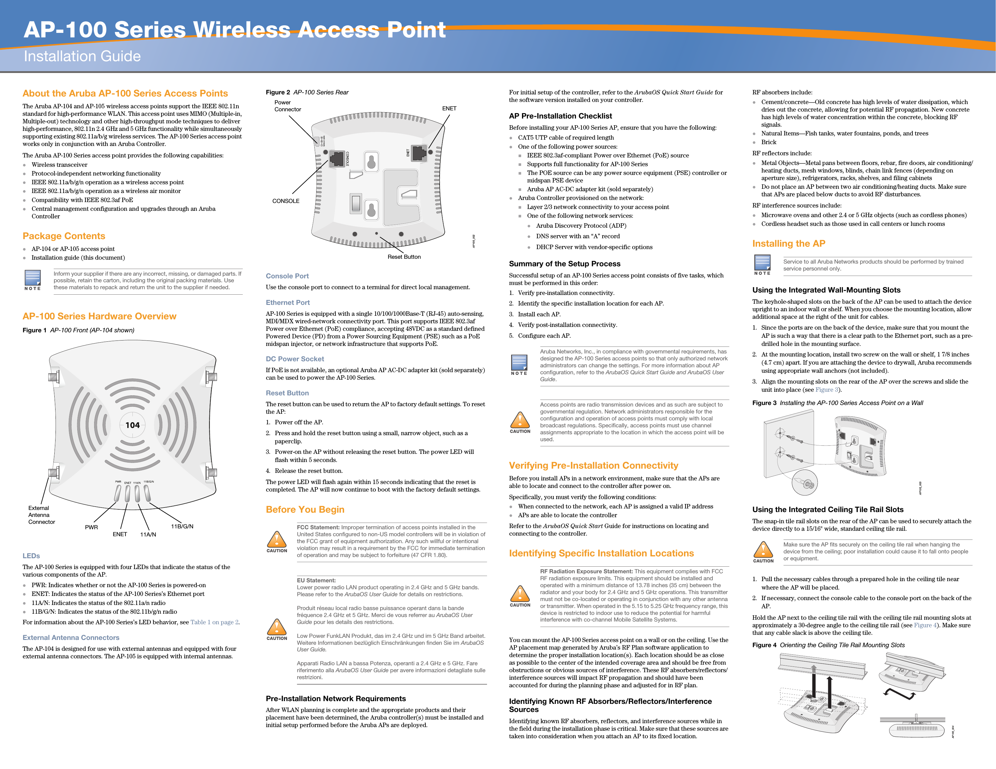   AP-100 Series Wireless Access PointInstallation GuideAbout the Aruba AP-100 Series Access PointsThe Aruba AP-104 and AP-105 wireless access points support the IEEE 802.11n standard for high-performance WLAN. This access point uses MIMO (Multiple-in, Multiple-out) technology and other high-throughput mode techniques to deliver high-performance, 802.11n 2.4 GHz and 5 GHz functionality while simultaneously supporting existing 802.11a/b/g wireless services. The AP-100 Series access point works only in conjunction with an Aruba Controller.The Aruba AP-100 Series access point provides the following capabilities:Wireless transceiverProtocol-independent networking functionalityIEEE 802.11a/b/g/n operation as a wireless access pointIEEE 802.11a/b/g/n operation as a wireless air monitorCompatibility with IEEE 802.3af PoE Central management configuration and upgrades through an Aruba ControllerPackage ContentsAP-104 or AP-105 access point Installation guide (this document)AP-100 Series Hardware OverviewFigure 1  AP-100 Front (AP-104 shown)LEDsThe AP-100 Series is equipped with four LEDs that indicate the status of the various components of the AP.PWR: Indicates whether or not the AP-100 Series is powered-onENET: Indicates the status of the AP-100 Series’s Ethernet port11A/N: Indicates the status of the 802.11a/n radio11B/G/N: Indicates the status of the 802.11b/g/n radioFor information about the AP-100 Series’s LED behavior, see Table 1 on page 2.External Antenna ConnectorsThe AP-104 is designed for use with external antennas and equipped with four external antenna connectors. The AP-105 is equipped with internal antennas.Figure 2  AP-100 Series RearConsole PortUse the console port to connect to a terminal for direct local management.Ethernet PortAP-100 Series is equipped with a single 10/100/1000Base-T (RJ-45) auto-sensing, MDI/MDX wired-network connectivity port. This port supports IEEE 802.3af Power over Ethernet (PoE) compliance, accepting 48VDC as a standard defined Powered Device (PD) from a Power Sourcing Equipment (PSE) such as a PoE midspan injector, or network infrastructure that supports PoE.DC Power SocketIf PoE is not available, an optional Aruba AP AC-DC adapter kit (sold separately) can be used to power the AP-100 Series. Reset ButtonThe reset button can be used to return the AP to factory default settings. To reset the AP:1. Power off the AP.2. Press and hold the reset button using a small, narrow object, such as a paperclip.3. Power-on the AP without releasing the reset button. The power LED will flash within 5 seconds.4. Release the reset button.The power LED will flash again within 15 seconds indicating that the reset is completed. The AP will now continue to boot with the factory default settings.Before You BeginPre-Installation Network RequirementsAfter WLAN planning is complete and the appropriate products and their placement have been determined, the Aruba controller(s) must be installed and initial setup performed before the Aruba APs are deployed.For initial setup of the controller, refer to the ArubaOS Quick Start Guide for the software version installed on your controller.AP Pre-Installation ChecklistBefore installing your AP-100 Series AP, ensure that you have the following:CAT5 UTP cable of required lengthOne of the following power sources:IEEE 802.3af-compliant Power over Ethernet (PoE) sourceSupports full functionality for AP-100 SeriesThe POE source can be any power source equipment (PSE) controller or midspan PSE deviceAruba AP AC-DC adapter kit (sold separately)Aruba Controller provisioned on the network:Layer 2/3 network connectivity to your access pointOne of the following network services:Aruba Discovery Protocol (ADP)DNS server with an “A” recordDHCP Server with vendor-specific optionsSummary of the Setup ProcessSuccessful setup of an AP-100 Series access point consists of five tasks, which must be performed in this order:1. Verify pre-installation connectivity.2. Identify the specific installation location for each AP.3. Install each AP.4. Verify post-installation connectivity.5. Configure each AP.Verifying Pre-Installation ConnectivityBefore you install APs in a network environment, make sure that the APs are able to locate and connect to the controller after power on.Specifically, you must verify the following conditions:When connected to the network, each AP is assigned a valid IP addressAPs are able to locate the controller Refer to the ArubaOS Quick Start Guide for instructions on locating and connecting to the controller.Identifying Specific Installation LocationsYou can mount the AP-100 Series access point on a wall or on the ceiling. Use the AP placement map generated by Aruba’s RF Plan software application to determine the proper installation location(s). Each location should be as close as possible to the center of the intended coverage area and should be free from obstructions or obvious sources of interference. These RF absorbers/reflectors/interference sources will impact RF propagation and should have been accounted for during the planning phase and adjusted for in RF plan.Identifying Known RF Absorbers/Reflectors/Interference SourcesIdentifying known RF absorbers, reflectors, and interference sources while in the field during the installation phase is critical. Make sure that these sources are taken into consideration when you attach an AP to its fixed location.RF absorbers include:Cement/concrete—Old concrete has high levels of water dissipation, which dries out the concrete, allowing for potential RF propagation. New concrete has high levels of water concentration within the concrete, blocking RF signals.Natural Items—Fish tanks, water fountains, ponds, and treesBrickRF reflectors include:Metal Objects—Metal pans between floors, rebar, fire doors, air conditioning/heating ducts, mesh windows, blinds, chain link fences (depending on aperture size), refrigerators, racks, shelves, and filing cabinetsDo not place an AP between two air conditioning/heating ducts. Make sure that APs are placed below ducts to avoid RF disturbances.RF interference sources include:Microwave ovens and other 2.4 or 5 GHz objects (such as cordless phones)Cordless headset such as those used in call centers or lunch roomsInstalling the APUsing the Integrated Wall-Mounting SlotsThe keyhole-shaped slots on the back of the AP can be used to attach the device upright to an indoor wall or shelf. When you choose the mounting location, allow additional space at the right of the unit for cables.1. Since the ports are on the back of the device, make sure that you mount the AP is such a way that there is a clear path to the Ethernet port, such as a pre-drilled hole in the mounting surface.2. At the mounting location, install two screw on the wall or shelf, 1 7/8 inches (4.7 cm) apart. If you are attaching the device to drywall, Aruba recommends using appropriate wall anchors (not included).3. Align the mounting slots on the rear of the AP over the screws and slide the unit into place (see Figure 3).Figure 3  Installing the AP-100 Series Access Point on a WallUsing the Integrated Ceiling Tile Rail SlotsThe snap-in tile rail slots on the rear of the AP can be used to securely attach the device directly to a 15/16&quot; wide, standard ceiling tile rail.1. Pull the necessary cables through a prepared hole in the ceiling tile near where the AP will be placed.2. If necessary, connect the console cable to the console port on the back of the AP.Hold the AP next to the ceiling tile rail with the ceiling tile rail mounting slots at approximately a 30-degree angle to the ceiling tile rail (see Figure 4). Make sure that any cable slack is above the ceiling tile.Figure 4  Orienting the Ceiling Tile Rail Mounting SlotsInform your supplier if there are any incorrect, missing, or damaged parts. If possible, retain the carton, including the original packing materials. Use these materials to repack and return the unit to the supplier if needed.PWRENET11B/G/N11A/NExternal Antenna Connector!FCC Statement: Improper termination of access points installed in the United States configured to non-US model controllers will be in violation of the FCC grant of equipment authorization. Any such willful or intentional violation may result in a requirement by the FCC for immediate termination of operation and may be subject to forfeiture (47 CFR 1.80).!EU Statement: Lower power radio LAN product operating in 2.4 GHz and 5 GHz bands. Please refer to the ArubaOS User Guide for details on restrictions.Produit réseau local radio basse puissance operant dans la bande fréquence 2.4 GHz et 5 GHz. Merci de vous referrer au ArubaOS User Guide pour les details des restrictions.Low Power FunkLAN Produkt, das im 2.4 GHz und im 5 GHz Band arbeitet. Weitere Informationen bezlüglich Einschränkungen finden Sie im ArubaOS User Guide.Apparati Radio LAN a bassa Potenza, operanti a 2.4 GHz e 5 GHz. Fare riferimento alla ArubaOS User Guide per avere informazioni detagliate sulle restrizioni.AP105_002CONSOLEENET12V       1.25ACONSOLEENETPower ConnectorReset ButtonAruba Networks, Inc., in compliance with governmental requirements, has designed the AP-100 Series access points so that only authorized network administrators can change the settings. For more information about AP configuration, refer to the ArubaOS Quick Start Guide and ArubaOS User Guide.!Access points are radio transmission devices and as such are subject to governmental regulation. Network administrators responsible for the configuration and operation of access points must comply with local broadcast regulations. Specifically, access points must use channel assignments appropriate to the location in which the access point will be used.!RF Radiation Exposure Statement: This equipment complies with FCC RF radiation exposure limits. This equipment should be installed and operated with a minimum distance of 13.78 inches (35 cm) between the radiator and your body for 2.4 GHz and 5 GHz operations. This transmitter must not be co-located or operating in conjunction with any other antenna or transmitter. When operated in the 5.15 to 5.25 GHz frequency range, this device is restricted to indoor use to reduce the potential for harmful interference with co-channel Mobile Satellite Systems.Service to all Aruba Networks products should be performed by trained service personnel only.!Make sure the AP fits securely on the ceiling tile rail when hanging the device from the ceiling; poor installation could cause it to fall onto people or equipment.AP105_003AP105_004