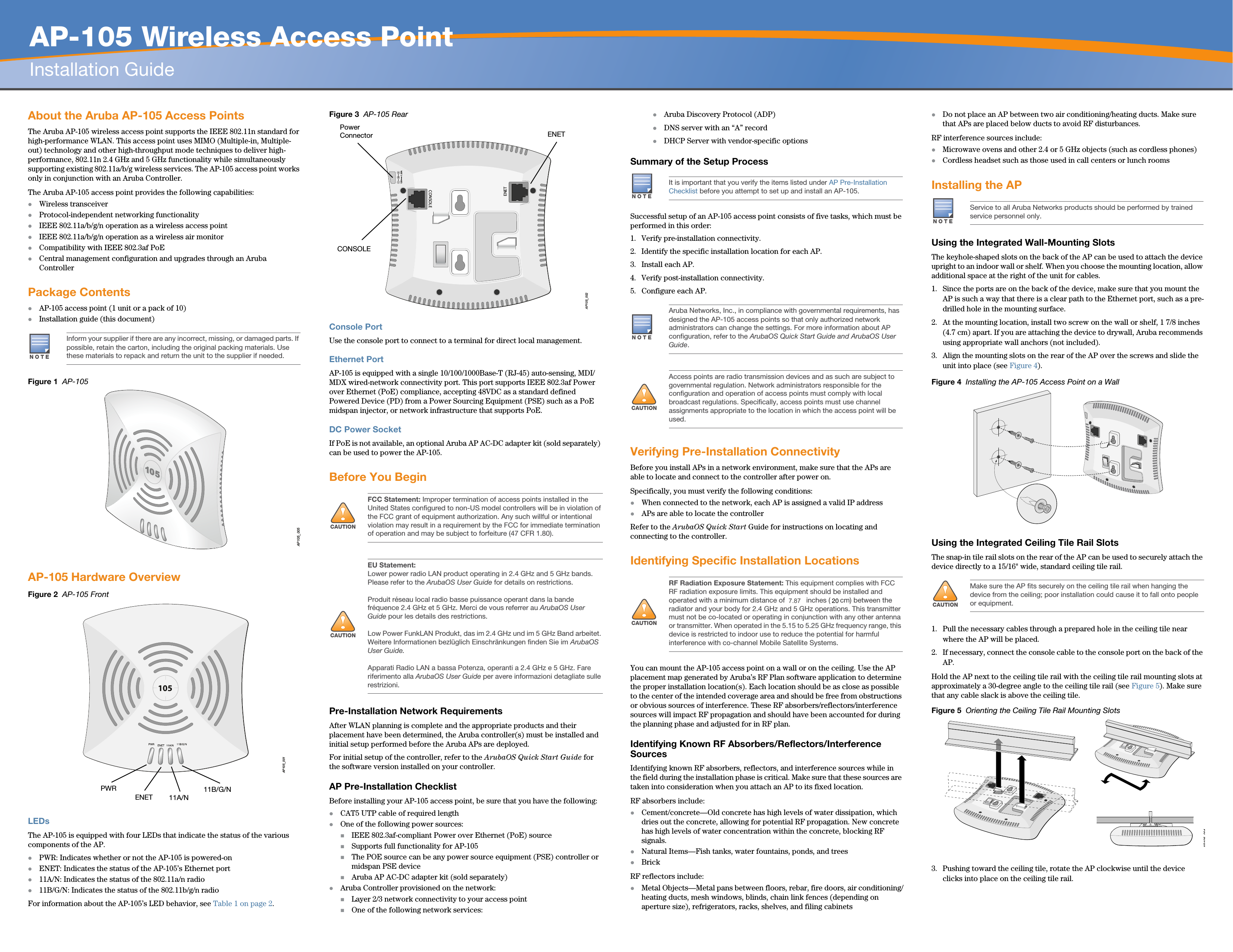   AP-105 Wireless Access PointInstallation GuideAbout the Aruba AP-105 Access PointsThe Aruba AP-105 wireless access point supports the IEEE 802.11n standard for high-performance WLAN. This access point uses MIMO (Multiple-in, Multiple-out) technology and other high-throughput mode techniques to deliver high-performance, 802.11n 2.4 GHz and 5 GHz functionality while simultaneously supporting existing 802.11a/b/g wireless services. The AP-105 access point works only in conjunction with an Aruba Controller.The Aruba AP-105 access point provides the following capabilities:zWireless transceiverzProtocol-independent networking functionalityzIEEE 802.11a/b/g/n operation as a wireless access pointzIEEE 802.11a/b/g/n operation as a wireless air monitorzCompatibility with IEEE 802.3af PoE zCentral management configuration and upgrades through an Aruba ControllerPackage ContentszAP-105 access point (1 unit or a pack of 10)zInstallation guide (this document)Figure 1  AP-105AP-105 Hardware OverviewFigure 2  AP-105 FrontLEDsThe AP-105 is equipped with four LEDs that indicate the status of the various components of the AP.zPWR: Indicates whether or not the AP-105 is powered-onzENET: Indicates the status of the AP-105’s Ethernet portz11A/N: Indicates the status of the 802.11a/n radioz11B/G/N: Indicates the status of the 802.11b/g/n radioFor information about the AP-105’s LED behavior, see Table 1 on page 2.Figure 3  AP-105 RearConsole PortUse the console port to connect to a terminal for direct local management.Ethernet PortAP-105 is equipped with a single 10/100/1000Base-T (RJ-45) auto-sensing, MDI/MDX wired-network connectivity port. This port supports IEEE 802.3af Power over Ethernet (PoE) compliance, accepting 48VDC as a standard defined Powered Device (PD) from a Power Sourcing Equipment (PSE) such as a PoE midspan injector, or network infrastructure that supports PoE.DC Power SocketIf PoE is not available, an optional Aruba AP AC-DC adapter kit (sold separately) can be used to power the AP-105. Before You BeginPre-Installation Network RequirementsAfter WLAN planning is complete and the appropriate products and their placement have been determined, the Aruba controller(s) must be installed and initial setup performed before the Aruba APs are deployed.For initial setup of the controller, refer to the ArubaOS Quick Start Guide for the software version installed on your controller.AP Pre-Installation ChecklistBefore installing your AP-105 access point, be sure that you have the following:zCAT5 UTP cable of required lengthzOne of the following power sources:IEEE 802.3af-compliant Power over Ethernet (PoE) sourceSupports full functionality for AP-105The POE source can be any power source equipment (PSE) controller or midspan PSE deviceAruba AP AC-DC adapter kit (sold separately)zAruba Controller provisioned on the network:Layer 2/3 network connectivity to your access pointOne of the following network services:zAruba Discovery Protocol (ADP)zDNS server with an “A” recordzDHCP Server with vendor-specific optionsSummary of the Setup ProcessSuccessful setup of an AP-105 access point consists of five tasks, which must be performed in this order:1. Verify pre-installation connectivity.2. Identify the specific installation location for each AP.3. Install each AP.4. Verify post-installation connectivity.5. Configure each AP.Verifying Pre-Installation ConnectivityBefore you install APs in a network environment, make sure that the APs are able to locate and connect to the controller after power on.Specifically, you must verify the following conditions:zWhen connected to the network, each AP is assigned a valid IP addresszAPs are able to locate the controller Refer to the ArubaOS Quick Start Guide for instructions on locating and connecting to the controller.Identifying Specific Installation LocationsYou can mount the AP-105 access point on a wall or on the ceiling. Use the AP placement map generated by Aruba’s RF Plan software application to determine the proper installation location(s). Each location should be as close as possible to the center of the intended coverage area and should be free from obstructions or obvious sources of interference. These RF absorbers/reflectors/interference sources will impact RF propagation and should have been accounted for during the planning phase and adjusted for in RF plan.Identifying Known RF Absorbers/Reflectors/Interference SourcesIdentifying known RF absorbers, reflectors, and interference sources while in the field during the installation phase is critical. Make sure that these sources are taken into consideration when you attach an AP to its fixed location.RF absorbers include:zCement/concrete—Old concrete has high levels of water dissipation, which dries out the concrete, allowing for potential RF propagation. New concrete has high levels of water concentration within the concrete, blocking RF signals.zNatural Items—Fish tanks, water fountains, ponds, and treeszBrickRF reflectors include:zMetal Objects—Metal pans between floors, rebar, fire doors, air conditioning/heating ducts, mesh windows, blinds, chain link fences (depending on aperture size), refrigerators, racks, shelves, and filing cabinetszDo not place an AP between two air conditioning/heating ducts. Make sure that APs are placed below ducts to avoid RF disturbances.RF interference sources include:zMicrowave ovens and other 2.4 or 5 GHz objects (such as cordless phones)zCordless headset such as those used in call centers or lunch roomsInstalling the APUsing the Integrated Wall-Mounting SlotsThe keyhole-shaped slots on the back of the AP can be used to attach the device upright to an indoor wall or shelf. When you choose the mounting location, allow additional space at the right of the unit for cables.1. Since the ports are on the back of the device, make sure that you mount the AP is such a way that there is a clear path to the Ethernet port, such as a pre-drilled hole in the mounting surface.2. At the mounting location, install two screw on the wall or shelf, 1 7/8 inches (4.7 cm) apart. If you are attaching the device to drywall, Aruba recommends using appropriate wall anchors (not included).3. Align the mounting slots on the rear of the AP over the screws and slide the unit into place (see Figure 4).Figure 4  Installing the AP-105 Access Point on a WallUsing the Integrated Ceiling Tile Rail SlotsThe snap-in tile rail slots on the rear of the AP can be used to securely attach the device directly to a 15/16&quot; wide, standard ceiling tile rail.1. Pull the necessary cables through a prepared hole in the ceiling tile near where the AP will be placed.2. If necessary, connect the console cable to the console port on the back of the AP.Hold the AP next to the ceiling tile rail with the ceiling tile rail mounting slots at approximately a 30-degree angle to the ceiling tile rail (see Figure 5). Make sure that any cable slack is above the ceiling tile.Figure 5  Orienting the Ceiling Tile Rail Mounting Slots3. Pushing toward the ceiling tile, rotate the AP clockwise until the device clicks into place on the ceiling tile rail.NOTEInform your supplier if there are any incorrect, missing, or damaged parts. If possible, retain the carton, including the original packing materials. Use these materials to repack and return the unit to the supplier if needed.AP105_005AP105_001105PWRENET 11B/G/N11A/N!CAUTIONFCC Statement: Improper termination of access points installed in the United States configured to non-US model controllers will be in violation of the FCC grant of equipment authorization. Any such willful or intentional violation may result in a requirement by the FCC for immediate termination of operation and may be subject to forfeiture (47 CFR 1.80).!CAUTIONEU Statement: Lower power radio LAN product operating in 2.4 GHz and 5 GHz bands. Please refer to the ArubaOS User Guide for details on restrictions.Produit réseau local radio basse puissance operant dans la bande fréquence 2.4 GHz et 5 GHz. Merci de vous referrer au ArubaOS User Guide pour les details des restrictions.Low Power FunkLAN Produkt, das im 2.4 GHz und im 5 GHz Band arbeitet. Weitere Informationen bezlüglich Einschränkungen finden Sie im ArubaOS User Guide.Apparati Radio LAN a bassa Potenza, operanti a 2.4 GHz e 5 GHz. Fare riferimento alla ArubaOS User Guide per avere informazioni detagliate sulle restrizioni.AP105_002CONSOLEENET12V       1.25ACONSOLEENETPower ConnectorNOTEIt is important that you verify the items listed under AP Pre-Installation Checklist before you attempt to set up and install an AP-105.NOTEAruba Networks, Inc., in compliance with governmental requirements, has designed the AP-105 access points so that only authorized network administrators can change the settings. For more information about AP configuration, refer to the ArubaOS Quick Start Guide and ArubaOS User Guide.!CAUTIONAccess points are radio transmission devices and as such are subject to governmental regulation. Network administrators responsible for the configuration and operation of access points must comply with local broadcast regulations. Specifically, access points must use channel assignments appropriate to the location in which the access point will be used.!CAUTIONRF Radiation Exposure Statement: This equipment complies with FCC RF radiation exposure limits. This equipment should be installed and operated with a minimum distance of 13.78 inches (35 cm) between the radiator and your body for 2.4 GHz and 5 GHz operations. This transmitter must not be co-located or operating in conjunction with any other antenna or transmitter. When operated in the 5.15 to 5.25 GHz frequency range, this device is restricted to indoor use to reduce the potential for harmful interference with co-channel Mobile Satellite Systems.NOTEService to all Aruba Networks products should be performed by trained service personnel only.!CAUTIONMake sure the AP fits securely on the ceiling tile rail when hanging the device from the ceiling; poor installation could cause it to fall onto people or equipment.AP105 0047.8720