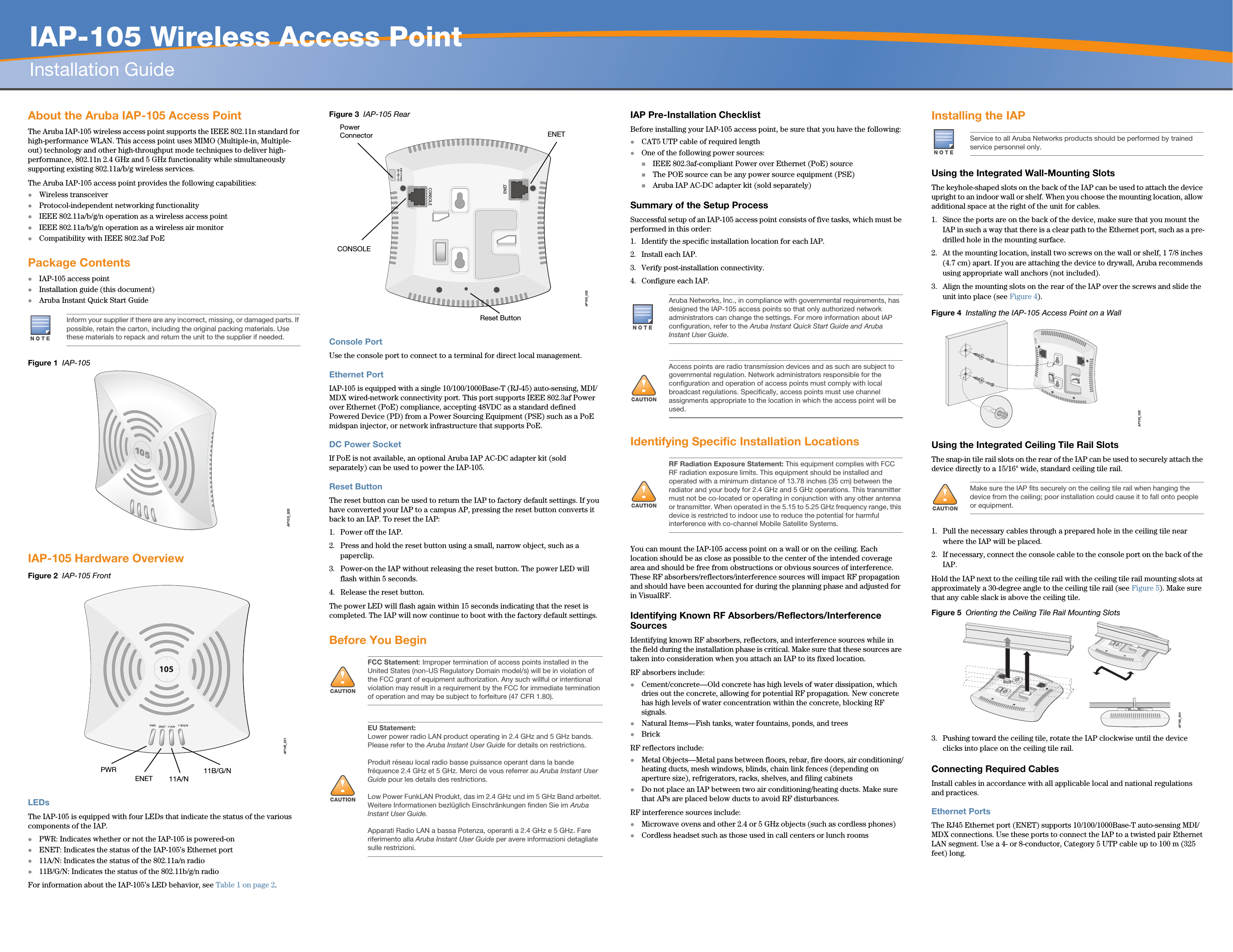   IAP-105 Wireless Access PointInstallation GuideAbout the Aruba IAP-105 Access PointThe Aruba IAP-105 wireless access point supports the IEEE 802.11n standard for high-performance WLAN. This access point uses MIMO (Multiple-in, Multiple-out) technology and other high-throughput mode techniques to deliver high-performance, 802.11n 2.4 GHz and 5 GHz functionality while simultaneously supporting existing 802.11a/b/g wireless services.The Aruba IAP-105 access point provides the following capabilities:Wireless transceiverProtocol-independent networking functionalityIEEE 802.11a/b/g/n operation as a wireless access pointIEEE 802.11a/b/g/n operation as a wireless air monitorCompatibility with IEEE 802.3af PoEPackage ContentsIAP-105 access pointInstallation guide (this document)Aruba Instant Quick Start GuideFigure 1  IAP-105IAP-105 Hardware OverviewFigure 2  IAP-105 FrontLEDsThe IAP-105 is equipped with four LEDs that indicate the status of the various components of the IAP.PWR: Indicates whether or not the IAP-105 is powered-onENET: Indicates the status of the IAP-105’s Ethernet port11A/N: Indicates the status of the 802.11a/n radio11B/G/N: Indicates the status of the 802.11b/g/n radioFor information about the IAP-105’s LED behavior, see Table 1 on page 2.Figure 3  IAP-105 RearConsole PortUse the console port to connect to a terminal for direct local management.Ethernet PortIAP-105 is equipped with a single 10/100/1000Base-T (RJ-45) auto-sensing, MDI/MDX wired-network connectivity port. This port supports IEEE 802.3af Power over Ethernet (PoE) compliance, accepting 48VDC as a standard defined Powered Device (PD) from a Power Sourcing Equipment (PSE) such as a PoE midspan injector, or network infrastructure that supports PoE.DC Power SocketIf PoE is not available, an optional Aruba IAP AC-DC adapter kit (sold separately) can be used to power the IAP-105. Reset ButtonThe reset button can be used to return the IAP to factory default settings. If you have converted your IAP to a campus AP, pressing the reset button converts it back to an IAP. To reset the IAP:1. Power off the IAP.2. Press and hold the reset button using a small, narrow object, such as a paperclip.3. Power-on the IAP without releasing the reset button. The power LED will flash within 5 seconds.4. Release the reset button.The power LED will flash again within 15 seconds indicating that the reset is completed. The IAP will now continue to boot with the factory default settings.Before You BeginIAP Pre-Installation ChecklistBefore installing your IAP-105 access point, be sure that you have the following:CAT5 UTP cable of required lengthOne of the following power sources:IEEE 802.3af-compliant Power over Ethernet (PoE) sourceThe POE source can be any power source equipment (PSE) Aruba IAP AC-DC adapter kit (sold separately)Summary of the Setup ProcessSuccessful setup of an IAP-105 access point consists of five tasks, which must be performed in this order:1. Identify the specific installation location for each IAP.2. Install each IAP.3. Verify post-installation connectivity.4. Configure each IAP.Identifying Specific Installation LocationsYou can mount the IAP-105 access point on a wall or on the ceiling. Each location should be as close as possible to the center of the intended coverage area and should be free from obstructions or obvious sources of interference. These RF absorbers/reflectors/interference sources will impact RF propagation and should have been accounted for during the planning phase and adjusted for in VisualRF.Identifying Known RF Absorbers/Reflectors/Interference SourcesIdentifying known RF absorbers, reflectors, and interference sources while in the field during the installation phase is critical. Make sure that these sources are taken into consideration when you attach an IAP to its fixed location.RF absorbers include:Cement/concrete—Old concrete has high levels of water dissipation, which dries out the concrete, allowing for potential RF propagation. New concrete has high levels of water concentration within the concrete, blocking RF signals.Natural Items—Fish tanks, water fountains, ponds, and treesBrickRF reflectors include:Metal Objects—Metal pans between floors, rebar, fire doors, air conditioning/heating ducts, mesh windows, blinds, chain link fences (depending on aperture size), refrigerators, racks, shelves, and filing cabinetsDo not place an IAP between two air conditioning/heating ducts. Make sure that APs are placed below ducts to avoid RF disturbances.RF interference sources include:Microwave ovens and other 2.4 or 5 GHz objects (such as cordless phones)Cordless headset such as those used in call centers or lunch roomsInstalling the IAPUsing the Integrated Wall-Mounting SlotsThe keyhole-shaped slots on the back of the IAP can be used to attach the device upright to an indoor wall or shelf. When you choose the mounting location, allow additional space at the right of the unit for cables.1. Since the ports are on the back of the device, make sure that you mount the IAP in such a way that there is a clear path to the Ethernet port, such as a pre-drilled hole in the mounting surface.2. At the mounting location, install two screws on the wall or shelf, 1 7/8 inches (4.7 cm) apart. If you are attaching the device to drywall, Aruba recommends using appropriate wall anchors (not included).3. Align the mounting slots on the rear of the IAP over the screws and slide the unit into place (see Figure 4).Figure 4  Installing the IAP-105 Access Point on a WallUsing the Integrated Ceiling Tile Rail SlotsThe snap-in tile rail slots on the rear of the IAP can be used to securely attach the device directly to a 15/16&quot; wide, standard ceiling tile rail.1. Pull the necessary cables through a prepared hole in the ceiling tile near where the IAP will be placed.2. If necessary, connect the console cable to the console port on the back of the IAP.Hold the IAP next to the ceiling tile rail with the ceiling tile rail mounting slots at approximately a 30-degree angle to the ceiling tile rail (see Figure 5). Make sure that any cable slack is above the ceiling tile.Figure 5  Orienting the Ceiling Tile Rail Mounting Slots3. Pushing toward the ceiling tile, rotate the IAP clockwise until the device clicks into place on the ceiling tile rail.Connecting Required CablesInstall cables in accordance with all applicable local and national regulations and practices.Ethernet PortsThe RJ45 Ethernet port (ENET) supports 10/100/1000Base-T auto-sensing MDI/MDX connections. Use these ports to connect the IAP to a twisted pair Ethernet LAN segment. Use a 4- or 8-conductor, Category 5 UTP cable up to 100 m (325 feet) long.Inform your supplier if there are any incorrect, missing, or damaged parts. If possible, retain the carton, including the original packing materials. Use these materials to repack and return the unit to the supplier if needed.AP105_005AP105_001105PWRENET 11B/G/N11A/N!FCC Statement: Improper termination of access points installed in the United States (non-US Regulatory Domain model/s) will be in violation of the FCC grant of equipment authorization. Any such willful or intentional violation may result in a requirement by the FCC for immediate termination of operation and may be subject to forfeiture (47 CFR 1.80).!EU Statement: Lower power radio LAN product operating in 2.4 GHz and 5 GHz bands. Please refer to the Aruba Instant User Guide for details on restrictions.Produit réseau local radio basse puissance operant dans la bande fréquence 2.4 GHz et 5 GHz. Merci de vous referrer au Aruba Instant User Guide pour les details des restrictions.Low Power FunkLAN Produkt, das im 2.4 GHz und im 5 GHz Band arbeitet. Weitere Informationen bezlüglich Einschränkungen finden Sie im Aruba Instant User Guide.Apparati Radio LAN a bassa Potenza, operanti a 2.4 GHz e 5 GHz. Fare riferimento alla Aruba Instant User Guide per avere informazioni detagliate sulle restrizioni.AP105_002CONSOLEENET12V       1.25ACONSOLEENETPower ConnectorReset ButtonAruba Networks, Inc., in compliance with governmental requirements, has designed the IAP-105 access points so that only authorized network administrators can change the settings. For more information about IAP configuration, refer to the Aruba Instant Quick Start Guide and Aruba Instant User Guide.!Access points are radio transmission devices and as such are subject to governmental regulation. Network administrators responsible for the configuration and operation of access points must comply with local broadcast regulations. Specifically, access points must use channel assignments appropriate to the location in which the access point will be used.!RF Radiation Exposure Statement: This equipment complies with FCC RF radiation exposure limits. This equipment should be installed and operated with a minimum distance of 13.78 inches (35 cm) between the radiator and your body for 2.4 GHz and 5 GHz operations. This transmitter must not be co-located or operating in conjunction with any other antenna or transmitter. When operated in the 5.15 to 5.25 GHz frequency range, this device is restricted to indoor use to reduce the potential for harmful interference with co-channel Mobile Satellite Systems.Service to all Aruba Networks products should be performed by trained service personnel only.!Make sure the IAP fits securely on the ceiling tile rail when hanging the device from the ceiling; poor installation could cause it to fall onto people or equipment.AP105_003AP105_004