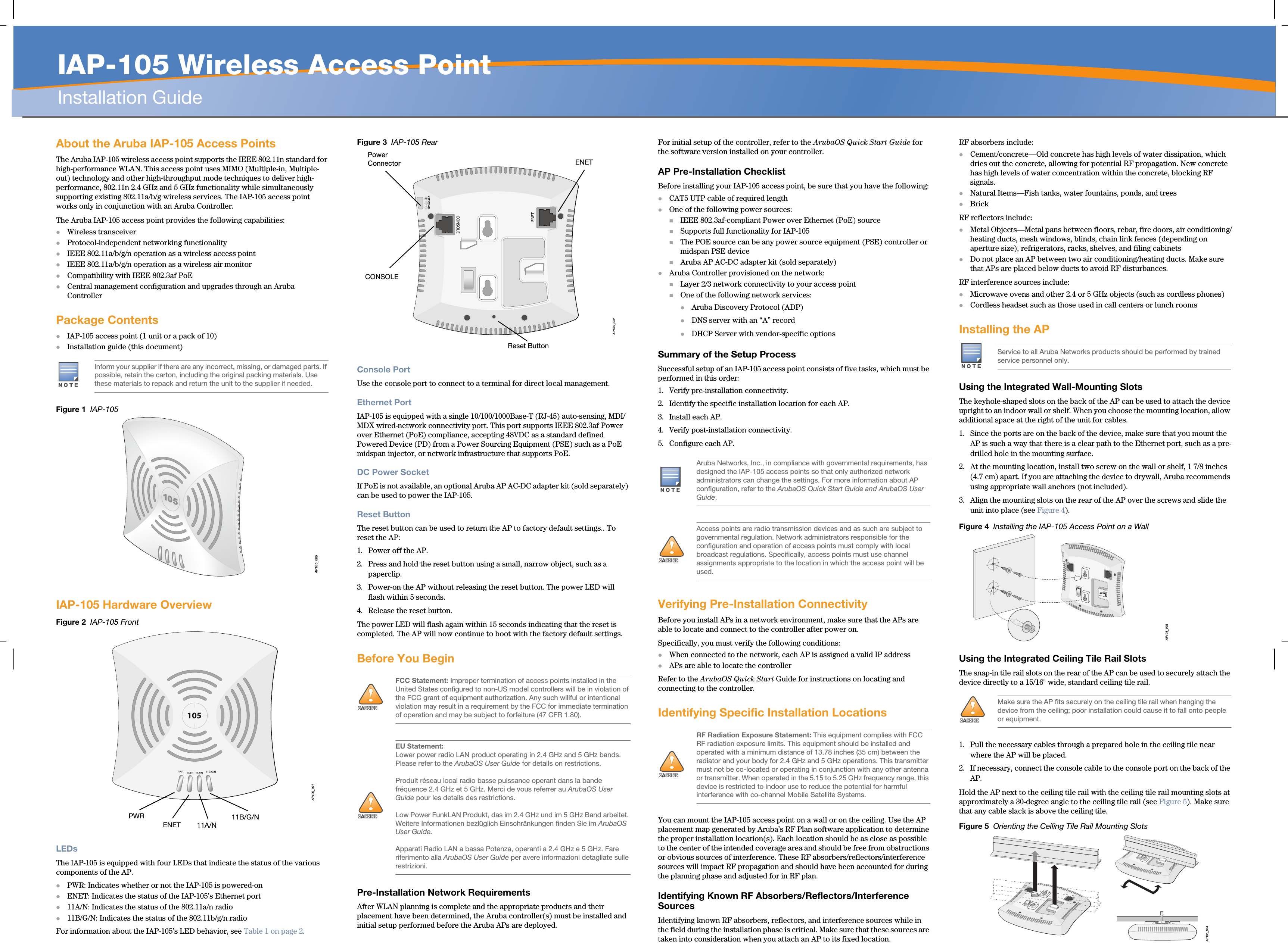   IAP-105 Wireless Access PointInstallation GuideAbout the Aruba IAP-105 Access PointsThe Aruba IAP-105 wireless access point supports the IEEE 802.11n standard for high-performance WLAN. This access point uses MIMO (Multiple-in, Multiple-out) technology and other high-throughput mode techniques to deliver high-performance, 802.11n 2.4 GHz and 5 GHz functionality while simultaneously supporting existing 802.11a/b/g wireless services. The IAP-105 access point works only in conjunction with an Aruba Controller.The Aruba IAP-105 access point provides the following capabilities:Wireless transceiverProtocol-independent networking functionalityIEEE 802.11a/b/g/n operation as a wireless access pointIEEE 802.11a/b/g/n operation as a wireless air monitorCompatibility with IEEE 802.3af PoE Central management configuration and upgrades through an Aruba ControllerPackage ContentsIAP-105 access point (1 unit or a pack of 10)Installation guide (this document)Figure 1  IAP-105IAP-105 Hardware OverviewFigure 2  IAP-105 FrontLEDsThe IAP-105 is equipped with four LEDs that indicate the status of the various components of the AP.PWR: Indicates whether or not the IAP-105 is powered-onENET: Indicates the status of the IAP-105’s Ethernet port11A/N: Indicates the status of the 802.11a/n radio11B/G/N: Indicates the status of the 802.11b/g/n radioFor information about the IAP-105’s LED behavior, see Table 1 on page 2.Figure 3  IAP-105 RearConsole PortUse the console port to connect to a terminal for direct local management.Ethernet PortIAP-105 is equipped with a single 10/100/1000Base-T (RJ-45) auto-sensing, MDI/MDX wired-network connectivity port. This port supports IEEE 802.3af Power over Ethernet (PoE) compliance, accepting 48VDC as a standard defined Powered Device (PD) from a Power Sourcing Equipment (PSE) such as a PoE midspan injector, or network infrastructure that supports PoE.DC Power SocketIf PoE is not available, an optional Aruba AP AC-DC adapter kit (sold separately) can be used to power the IAP-105. Reset ButtonThe reset button can be used to return the AP to factory default settings.. To reset the AP:1. Power off the AP.2. Press and hold the reset button using a small, narrow object, such as a paperclip.3. Power-on the AP without releasing the reset button. The power LED will flash within 5 seconds.4. Release the reset button.The power LED will flash again within 15 seconds indicating that the reset is completed. The AP will now continue to boot with the factory default settings.Before You BeginPre-Installation Network RequirementsAfter WLAN planning is complete and the appropriate products and their placement have been determined, the Aruba controller(s) must be installed and initial setup performed before the Aruba APs are deployed.For initial setup of the controller, refer to the ArubaOS Quick Start Guide for the software version installed on your controller.AP Pre-Installation ChecklistBefore installing your IAP-105 access point, be sure that you have the following:CAT5 UTP cable of required lengthOne of the following power sources:IEEE 802.3af-compliant Power over Ethernet (PoE) sourceSupports full functionality for IAP-105The POE source can be any power source equipment (PSE) controller or midspan PSE deviceAruba AP AC-DC adapter kit (sold separately)Aruba Controller provisioned on the network:Layer 2/3 network connectivity to your access pointOne of the following network services:Aruba Discovery Protocol (ADP)DNS server with an “A” recordDHCP Server with vendor-specific optionsSummary of the Setup ProcessSuccessful setup of an IAP-105 access point consists of five tasks, which must be performed in this order:1. Verify pre-installation connectivity.2. Identify the specific installation location for each AP.3. Install each AP.4. Verify post-installation connectivity.5. Configure each AP.Verifying Pre-Installation ConnectivityBefore you install APs in a network environment, make sure that the APs are able to locate and connect to the controller after power on.Specifically, you must verify the following conditions:When connected to the network, each AP is assigned a valid IP addressAPs are able to locate the controller Refer to the ArubaOS Quick Start Guide for instructions on locating and connecting to the controller.Identifying Specific Installation LocationsYou can mount the IAP-105 access point on a wall or on the ceiling. Use the AP placement map generated by Aruba’s RF Plan software application to determine the proper installation location(s). Each location should be as close as possible to the center of the intended coverage area and should be free from obstructions or obvious sources of interference. These RF absorbers/reflectors/interference sources will impact RF propagation and should have been accounted for during the planning phase and adjusted for in RF plan.Identifying Known RF Absorbers/Reflectors/Interference SourcesIdentifying known RF absorbers, reflectors, and interference sources while in the field during the installation phase is critical. Make sure that these sources are taken into consideration when you attach an AP to its fixed location.RF absorbers include:Cement/concrete—Old concrete has high levels of water dissipation, which dries out the concrete, allowing for potential RF propagation. New concrete has high levels of water concentration within the concrete, blocking RF signals.Natural Items—Fish tanks, water fountains, ponds, and treesBrickRF reflectors include:Metal Objects—Metal pans between floors, rebar, fire doors, air conditioning/heating ducts, mesh windows, blinds, chain link fences (depending on aperture size), refrigerators, racks, shelves, and filing cabinetsDo not place an AP between two air conditioning/heating ducts. Make sure that APs are placed below ducts to avoid RF disturbances.RF interference sources include:Microwave ovens and other 2.4 or 5 GHz objects (such as cordless phones)Cordless headset such as those used in call centers or lunch roomsInstalling the APUsing the Integrated Wall-Mounting SlotsThe keyhole-shaped slots on the back of the AP can be used to attach the device upright to an indoor wall or shelf. When you choose the mounting location, allow additional space at the right of the unit for cables.1. Since the ports are on the back of the device, make sure that you mount the AP is such a way that there is a clear path to the Ethernet port, such as a pre-drilled hole in the mounting surface.2. At the mounting location, install two screw on the wall or shelf, 1 7/8 inches (4.7 cm) apart. If you are attaching the device to drywall, Aruba recommends using appropriate wall anchors (not included).3. Align the mounting slots on the rear of the AP over the screws and slide the unit into place (see Figure 4).Figure 4  Installing the IAP-105 Access Point on a WallUsing the Integrated Ceiling Tile Rail SlotsThe snap-in tile rail slots on the rear of the AP can be used to securely attach the device directly to a 15/16&quot; wide, standard ceiling tile rail.1. Pull the necessary cables through a prepared hole in the ceiling tile near where the AP will be placed.2. If necessary, connect the console cable to the console port on the back of the AP.Hold the AP next to the ceiling tile rail with the ceiling tile rail mounting slots at approximately a 30-degree angle to the ceiling tile rail (see Figure 5). Make sure that any cable slack is above the ceiling tile.Figure 5  Orienting the Ceiling Tile Rail Mounting SlotsInform your supplier if there are any incorrect, missing, or damaged parts. If possible, retain the carton, including the original packing materials. Use these materials to repack and return the unit to the supplier if needed.AP105_005AP105_001105PWRENET11B/G/N11A/N!AIFCC Statement: Improper termination of access points installed in the United States configured to non-US model controllers will be in violation of the FCC grant of equipment authorization. Any such willful or intentional violation may result in a requirement by the FCC for immediate termination of operation and may be subject to forfeiture (47 CFR 1.80).!AIEU Statement: Lower power radio LAN product operating in 2.4 GHz and 5 GHz bands. Please refer to the ArubaOS User Guide for details on restrictions.Produit réseau local radio basse puissance operant dans la bande fréquence 2.4 GHz et 5 GHz. Merci de vous referrer au ArubaOS User Guide pour les details des restrictions.Low Power FunkLAN Produkt, das im 2.4 GHz und im 5 GHz Band arbeitet. Weitere Informationen bezlüglich Einschränkungen finden Sie im ArubaOS User Guide.Apparati Radio LAN a bassa Potenza, operanti a 2.4 GHz e 5 GHz. Fare riferimento alla ArubaOS User Guide per avere informazioni detagliate sulle restrizioni.AP105_002CONSOLEENET12V       1.25ACONSOLEENETPower ConnectorReset ButtonAruba Networks, Inc., in compliance with governmental requirements, has designed the IAP-105 access points so that only authorized network administrators can change the settings. For more information about AP configuration, refer to the ArubaOS Quick Start Guide and ArubaOS User Guide.!AIAccess points are radio transmission devices and as such are subject to governmental regulation. Network administrators responsible for the configuration and operation of access points must comply with local broadcast regulations. Specifically, access points must use channel assignments appropriate to the location in which the access point will be used.!AIRF Radiation Exposure Statement: This equipment complies with FCC RF radiation exposure limits. This equipment should be installed and operated with a minimum distance of 13.78 inches (35 cm) between the radiator and your body for 2.4 GHz and 5 GHz operations. This transmitter must not be co-located or operating in conjunction with any other antenna or transmitter. When operated in the 5.15 to 5.25 GHz frequency range, this device is restricted to indoor use to reduce the potential for harmful interference with co-channel Mobile Satellite Systems.Service to all Aruba Networks products should be performed by trained service personnel only.!AIMake sure the AP fits securely on the ceiling tile rail when hanging the device from the ceiling; poor installation could cause it to fall onto people or equipment.AP105_003AP105_004