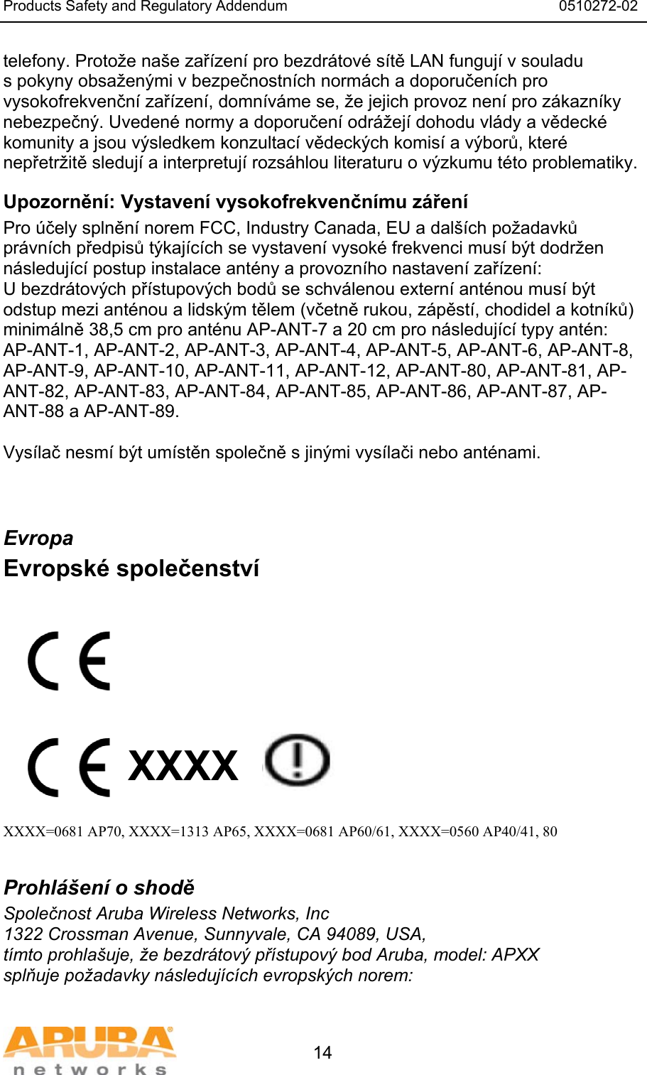 Products Safety and Regulatory Addendum                                                                  0510272-02   14 telefony. Protože naše zařízení pro bezdrátové sítě LAN fungují v souladu s pokyny obsaženými v bezpečnostních normách a doporučeních pro vysokofrekvenční zařízení, domníváme se, že jejich provoz není pro zákazníky nebezpečný. Uvedené normy a doporučení odrážejí dohodu vlády a vědecké komunity a jsou výsledkem konzultací vědeckých komisí a výborů, které nepřetržitě sledují a interpretují rozsáhlou literaturu o výzkumu této problematiky. Upozornění: Vystavení vysokofrekvenčnímu záření Pro účely splnění norem FCC, Industry Canada, EU a dalších požadavků právních předpisů týkajících se vystavení vysoké frekvenci musí být dodržen následující postup instalace antény a provozního nastavení zařízení: U bezdrátových přístupových bodů se schválenou externí anténou musí být odstup mezi anténou a lidským tělem (včetně rukou, zápěstí, chodidel a kotníků) minimálně 38,5 cm pro anténu AP-ANT-7 a 20 cm pro následující typy antén:  AP-ANT-1, AP-ANT-2, AP-ANT-3, AP-ANT-4, AP-ANT-5, AP-ANT-6, AP-ANT-8, AP-ANT-9, AP-ANT-10, AP-ANT-11, AP-ANT-12, AP-ANT-80, AP-ANT-81, AP-ANT-82, AP-ANT-83, AP-ANT-84, AP-ANT-85, AP-ANT-86, AP-ANT-87, AP-ANT-88 a AP-ANT-89.  Vysílač nesmí být umístěn společně s jinými vysílači nebo anténami.  Evropa Evropské společenství           XXXX    XXXX=0681 AP70, XXXX=1313 AP65, XXXX=0681 AP60/61, XXXX=0560 AP40/41, 80  Prohlášení o shodě Společnost Aruba Wireless Networks, Inc 1322 Crossman Avenue, Sunnyvale, CA 94089, USA, tímto prohlašuje, že bezdrátový přístupový bod Aruba, model: APXX splňuje požadavky následujících evropských norem:  