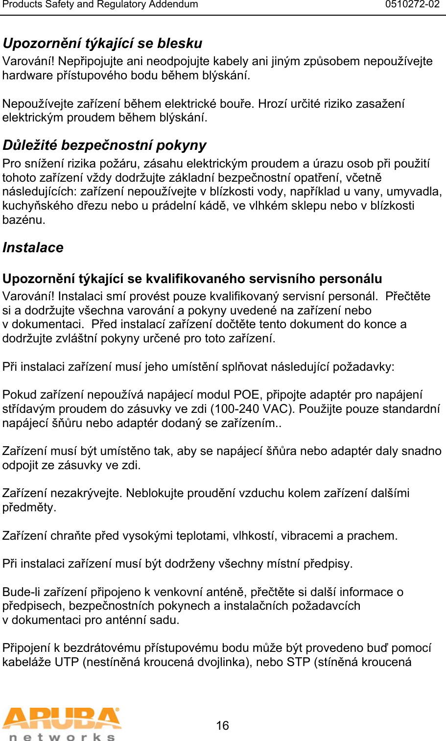 Products Safety and Regulatory Addendum                                                                  0510272-02   16 Upozornění týkající se blesku Varování! Nepřipojujte ani neodpojujte kabely ani jiným způsobem nepoužívejte hardware přístupového bodu během blýskání.  Nepoužívejte zařízení během elektrické bouře. Hrozí určité riziko zasažení elektrickým proudem během blýskání. Důležité bezpečnostní pokyny Pro snížení rizika požáru, zásahu elektrickým proudem a úrazu osob při použití tohoto zařízení vždy dodržujte základní bezpečnostní opatření, včetně následujících: zařízení nepoužívejte v blízkosti vody, například u vany, umyvadla, kuchyňského dřezu nebo u prádelní kádě, ve vlhkém sklepu nebo v blízkosti bazénu. Instalace Upozornění týkající se kvalifikovaného servisního personálu Varování! Instalaci smí provést pouze kvalifikovaný servisní personál.  Přečtěte si a dodržujte všechna varování a pokyny uvedené na zařízení nebo v dokumentaci.  Před instalací zařízení dočtěte tento dokument do konce a dodržujte zvláštní pokyny určené pro toto zařízení.  Při instalaci zařízení musí jeho umístění splňovat následující požadavky:  Pokud zařízení nepoužívá napájecí modul POE, připojte adaptér pro napájení střídavým proudem do zásuvky ve zdi (100-240 VAC). Použijte pouze standardní napájecí šňůru nebo adaptér dodaný se zařízením..  Zařízení musí být umístěno tak, aby se napájecí šňůra nebo adaptér daly snadno odpojit ze zásuvky ve zdi.  Zařízení nezakrývejte. Neblokujte proudění vzduchu kolem zařízení dalšími předměty.   Zařízení chraňte před vysokými teplotami, vlhkostí, vibracemi a prachem.  Při instalaci zařízení musí být dodrženy všechny místní předpisy.  Bude-li zařízení připojeno k venkovní anténě, přečtěte si další informace o předpisech, bezpečnostních pokynech a instalačních požadavcích v dokumentaci pro anténní sadu.  Připojení k bezdrátovému přístupovému bodu může být provedeno buď pomocí kabeláže UTP (nestíněná kroucená dvojlinka), nebo STP (stíněná kroucená 